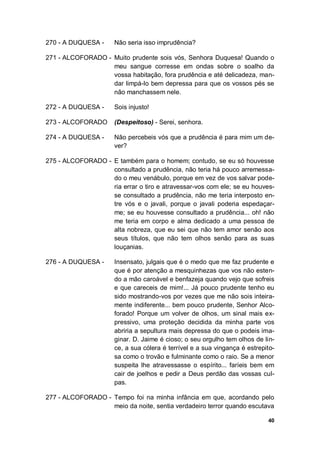 40
270 - A DUQUESA - Não seria isso imprudência?
271 - ALCOFORADO - Muito prudente sois vós, Senhora Duquesa! Quando o
meu sangue corresse em ondas sobre o soalho da
vossa habitação, fora prudência e até delicadeza, man-
dar limpá-lo bem depressa para que os vossos pés se
não manchassem nele.
272 - A DUQUESA - Sois injusto!
273 - ALCOFORADO (Despeitoso) - Serei, senhora.
274 - A DUQUESA - Não percebeis vós que a prudência é para mim um de-
ver?
275 - ALCOFORADO - E também para o homem; contudo, se eu só houvesse
consultado a prudência, não teria há pouco arremessa-
do o meu venábulo, porque em vez de vos salvar pode-
ria errar o tiro e atravessar-vos com ele; se eu houves-
se consultado a prudência, não me teria interposto en-
tre vós e o javali, porque o javali poderia espedaçar-
me; se eu houvesse consultado a prudência... oh! não
me teria em corpo e alma dedicado a uma pessoa de
alta nobreza, que eu sei que não tem amor senão aos
seus títulos, que não tem olhos senão para as suas
louçanias.
276 - A DUQUESA - Insensato, julgais que é o medo que me faz prudente e
que é por atenção a mesquinhezas que vos não esten-
do a mão caroável e benfazeja quando vejo que sofreis
e que careceis de mim!... Já pouco prudente tenho eu
sido mostrando-vos por vezes que me não sois inteira-
mente indiferente... bem pouco prudente, Senhor Alco-
forado! Porque um volver de olhos, um sinal mais ex-
pressivo, uma proteção decidida da minha parte vos
abriria a sepultura mais depressa do que o podeis ima-
ginar. D. Jaime é cioso; o seu orgulho tem olhos de lin-
ce, a sua cólera é terrível e a sua vingança é estrepito-
sa como o trovão e fulminante como o raio. Se a menor
suspeita lhe atravessasse o espírito... faríeis bem em
cair de joelhos e pedir a Deus perdão das vossas cul-
pas.
277 - ALCOFORADO - Tempo foi na minha infância em que, acordando pelo
meio da noite, sentia verdadeiro terror quando escutava
 