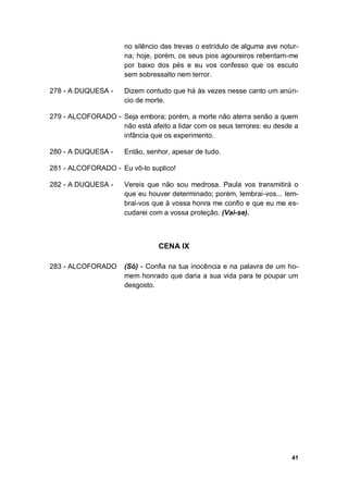 41
no silêncio das trevas o estrídulo de alguma ave notur-
na; hoje, porém, os seus pios agoureiros rebentam-me
por baixo dos pés e eu vos confesso que os escuto
sem sobressalto nem terror.
278 - A DUQUESA - Dizem contudo que há às vezes nesse canto um anún-
cio de morte.
279 - ALCOFORADO - Seja embora; porém, a morte não aterra senão a quem
não está afeito a lidar com os seus terrores: eu desde a
infância que os experimento.
280 - A DUQUESA - Então, senhor, apesar de tudo.
281 - ALCOFORADO - Eu vô-lo suplico!
282 - A DUQUESA - Vereis que não sou medrosa. Paula vos transmitirá o
que eu houver determinado; porém, lembrai-vos... lem-
brai-vos que à vossa honra me confio e que eu me es-
cudarei com a vossa proteção. (Vai-se).
CENA IX
283 - ALCOFORADO (Só) - Confia na tua inocência e na palavra de um ho-
mem honrado que daria a sua vida para te poupar um
desgosto.
 