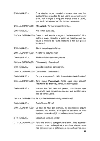 43
294 - MANUEL - O de não ter forças quando for homem para usar da-
quelas longas espadas de que usam os cavaleiros de
el-rei. Não o digas a ninguém, menos ainda a Laura,
que senão a travessa me não deixará descansar.
295 - ALCOFORADO (Distraído) - Terrível pressentimento!...
296 - MANUEL - Aí o temos outra vez.
297 - ALCOFORADO - Quem poderá aventar o segredo desta entrevista? Nin-
guém o ouviu, ninguém o sabe; só Rozeimo que me
trouxe a missiva de Paula. Rozeimo é fiel: que posso
eu temer?
298 - MANUEL - Já me estou impacientando.
299 - ALCOFORADO - A noite vai escura e feia!
300 - MANUEL - Ainda mais feia te há-de parecer.
301 - ALCOFORADO (Vivamente) - Que dizes?
302 - MANUEL - Quando os dobres começarem.
303 - ALCOFORADO - Que dobres? Que dizes tu?
304 - MANUEL - De que te espantas?... Não é amanhã o dia de finados?
305 - ALCOFORADO - Tens razão (Pensativo). Ainda outro mau agouro!
(Momento de silêncio). Irmão, és tu corajoso?
306 - MANUEL - Homem, eu creio que sim; porém, com certeza que
tens muito mais coragem do que eu, que também para
isso és o mais velho.
307 - ALCOFORADO - Se pois me acontecesse algum desastre?
308 - MANUEL - Onde? Lá na África?
309 - ALCOFORADO - Se aqui, se hoje, por exemplo, me acontecesse algum
desastre, não terias tu a coragem de esconder as tuas
lágrimas para não afligir com elas o nosso bom pai?
310 - MANUEL - Estás hoje sombrio, irmão!
311 - ALCOFORADO - Pois não terias tu coragem para isto?... Não acompa-
nharias o nosso velho pai até a sepultura, não ampara-
rias com desvelos e solicitudes a nossa boa irmã que
 