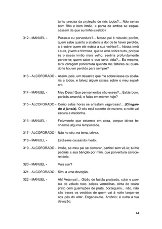 44
tanto precisa da proteção de nós todos?... Não serias
bom filho e bom irmão, a ponto de ambos se esque-
cessem de que eu tinha existido?
312 - MANUEL - Posso-o eu porventura?... Nosso pai é robusto; porém,
quem sabe quanto o abateria a dor de te haver perdido,
a ti sobre quem ele esteia a sua velhice?... Nossa irmã
Laura, jovem e formosa, que te ama sobre tudo, porque
és o nosso irmão mais velho, sentiria profundamente
perder-te; quem sabe o que seria dela?... Eu mesmo,
terei coragem porventura quando me faltares ou quan-
do te houver perdido para sempre?
313 - ALCOFORADO - Assim, pois, um desastre que me sobreviesse os abala-
ria a todos, e talvez algum caísse sobre o meu sepul-
cro.
314 - MANUEL - Meu Deus! Que pensamentos são esses?... Estás bom,
partirás amanhã, e falas em morrer hoje?
315 - ALCOFORADO - Como estas horas se arrastam vagarosas!... (Chegan-
do à janela). O céu está coberto de nuvens; a noite vai
escura e medonha.
316 - MANUEL - Felizmente que estamos em casa, porque talvez te-
nhamos alguma tempestade.
317 - ALCOFORADO - Não no céu; na terra, talvez.
318 - MANUEL - Estás-me causando medo.
319 - ALCOFORADO - Irmão, se meu pai se demorar, partirei sem vê-lo; tu lhe
pedirás a sua bênção por mim, que porventura carece-
rei dela.
320 - MANUEL - Vais sair?
321 - ALCOFORADO - Sim, a uma devoção.
322 - MANUEL - Ah! Vejamos!... Gibão de fustão prateado, colar e pon-
tas de veludo roxo, calças vermelhas, cinta de couro
preto com guarnições de prata, borzeguins... não, não
são esses os vestidos de quem vai à noite lançar-se
aos pés do altar. Enganas-me, Antônio; é outra a tua
devoção.
 