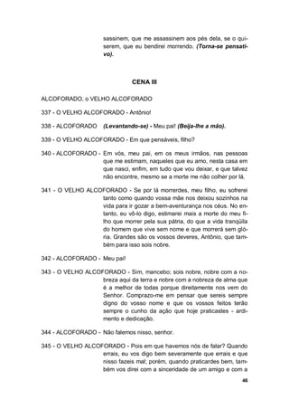 46
sassinem, que me assassinem aos pés dela, se o qui-
serem, que eu bendirei morrendo. (Torna-se pensati-
vo).
CENA III
ALCOFORADO, o VELHO ALCOFORADO
337 - O VELHO ALCOFORADO - Antônio!
338 - ALCOFORADO (Levantando-se) - Meu pai! (Beija-lhe a mão).
339 - O VELHO ALCOFORADO - Em que pensáveis, filho?
340 - ALCOFORADO - Em vós, meu pai, em os meus irmãos, nas pessoas
que me estimam, naqueles que eu amo, nesta casa em
que nasci, enfim, em tudo que vou deixar, e que talvez
não encontre, mesmo se a morte me não colher por lá.
341 - O VELHO ALCOFORADO - Se por lá morrerdes, meu filho, eu sofrerei
tanto como quando vossa mãe nos deixou sozinhos na
vida para ir gozar a bem-aventurança nos céus. No en-
tanto, eu vô-lo digo, estimarei mais a morte do meu fi-
lho que morrer pela sua pátria, do que a vida tranqüila
do homem que vive sem nome e que morrerá sem gló-
ria. Grandes são os vossos deveres, Antônio, que tam-
bém para isso sois nobre.
342 - ALCOFORADO - Meu pai!
343 - O VELHO ALCOFORADO - Sim, mancebo; sois nobre, nobre com a no-
breza aqui da terra e nobre com a nobreza de alma que
é a melhor de todas porque direitamente nos vem do
Senhor. Comprazo-me em pensar que sereis sempre
digno do vosso nome e que os vossos feitos terão
sempre o cunho da ação que hoje praticastes - ardi-
mento e dedicação.
344 - ALCOFORADO - Não falemos nisso, senhor.
345 - O VELHO ALCOFORADO - Pois em que havemos nós de falar? Quando
errais, eu vos digo bem severamente que errais e que
nisso fazeis mal; porém, quando praticardes bem, tam-
bém vos direi com a sinceridade de um amigo e com a
 