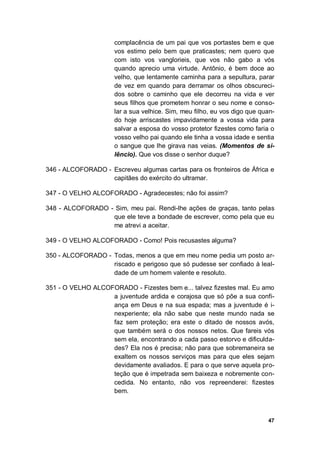 47
complacência de um pai que vos portastes bem e que
vos estimo pelo bem que praticastes; nem quero que
com isto vos vanglorieis, que vos não gabo a vós
quando aprecio uma virtude. Antônio, é bem doce ao
velho, que lentamente caminha para a sepultura, parar
de vez em quando para derramar os olhos obscureci-
dos sobre o caminho que ele decorreu na vida e ver
seus filhos que prometem honrar o seu nome e conso-
lar a sua velhice. Sim, meu filho, eu vos digo que quan-
do hoje arriscastes impavidamente a vossa vida para
salvar a esposa do vosso protetor fizestes como faria o
vosso velho pai quando ele tinha a vossa idade e sentia
o sangue que lhe girava nas veias. (Momentos de si-
lêncio). Que vos disse o senhor duque?
346 - ALCOFORADO - Escreveu algumas cartas para os fronteiros de África e
capitães do exército do ultramar.
347 - O VELHO ALCOFORADO - Agradecestes; não foi assim?
348 - ALCOFORADO - Sim, meu pai. Rendi-lhe ações de graças, tanto pelas
que ele teve a bondade de escrever, como pela que eu
me atrevi a aceitar.
349 - O VELHO ALCOFORADO - Como! Pois recusastes alguma?
350 - ALCOFORADO - Todas, menos a que em meu nome pedia um posto ar-
riscado e perigoso que só pudesse ser confiado à leal-
dade de um homem valente e resoluto.
351 - O VELHO ALCOFORADO - Fizestes bem e... talvez fizestes mal. Eu amo
a juventude ardida e corajosa que só põe a sua confi-
ança em Deus e na sua espada; mas a juventude é i-
nexperiente; ela não sabe que neste mundo nada se
faz sem proteção; era este o ditado de nossos avós,
que também será o dos nossos netos. Que fareis vós
sem ela, encontrando a cada passo estorvo e dificulda-
des? Ela nos é precisa; não para que sobremaneira se
exaltem os nossos serviços mas para que eles sejam
devidamente avaliados. E para o que serve aquela pro-
teção que é impetrada sem baixeza e nobremente con-
cedida. No entanto, não vos repreenderei: fizestes
bem.
 