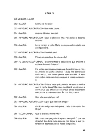 48
CENA IV
OS MESMOS, LAURA
352 - LAURA - Enfim, eis-me aqui!
353 - O VELHO ALCOFORADO - Boa noite, Laura.
354 - LAURA - A vossa bênção, meu pai.
355 - O VELHO ALCOFORADO - Deus te abençoe, filha. Pois saíste a desoras
sozinha?
356 - LAURA - Levei comigo a velha Marta e o nosso velho criado nos
acompanhava.
357 - O VELHO ALCOFORADO - E onde foste?
358 - LAURA - Primeiro à sepultura de minha mãe!
359 - O VELHO ALCOFORADO - Boa filha! Não te esqueceste que amanhã é
o dia de finados! E depois?
360 - LAURA - Fui visitar as minhas amigas para lhes dizer que o nos-
so Antônio se partia amanhã. Talvez me demorasse
mais tempo; mas como pensei que estáveis cá sem
mim, voltei mais que depressa para a vossa companhi-
a.
361 - O VELHO ALCOFORADO - E Deus sabe quão pesada me seria a velhice
sem ti, minha Laura! Os meus ouvidos já se afizeram a
ouvir a tua voz afetuosa e os meus olhos descansam
com prazer sobre o teu rosto. És boa filha, Laura.
362 - LAURA - Sois vós que sois bom pai!
363 - O VELHO ALCOFORADO - E por que não bom amigo?
364 - LAURA - Oh! E um amigo bem indulgente... Não dizes nada, An-
tônio?
365 - ALCOFORADO - Que te direi eu, minha irmã?
366 - LAURA - Não ouvis que pergunta é aquela, meu pai? O que me
dirás tu? Que tens muita pena de nos deixar e que vol-
tarás bem depressa para a nossa companhia.
 