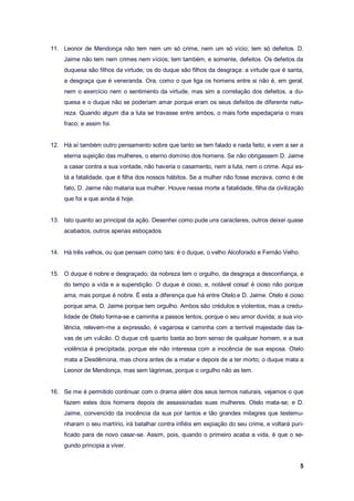 5
11. Leonor de Mendonça não tem nem um só crime, nem um só vício; tem só defeitos. D.
Jaime não tem nem crimes nem vícios; tem também, e somente, defeitos. Os defeitos da
duquesa são filhos da virtude; os do duque são filhos da desgraça: a virtude que é santa,
a desgraça que é veneranda. Ora, como o que liga os homens entre si não é, em geral,
nem o exercício nem o sentimento da virtude, mas sim a correlação dos defeitos, a du-
quesa e o duque não se poderiam amar porque eram os seus defeitos de diferente natu-
reza. Quando algum dia a luta se travasse entre ambos, o mais forte espedaçaria o mais
fraco; e assim foi.
12. Há aí também outro pensamento sobre que tanto se tem falado e nada feito, e vem a ser a
eterna sujeição das mulheres, o eterno domínio dos homens. Se não obrigassem D. Jaime
a casar contra a sua vontade, não haveria o casamento, nem a luta, nem o crime. Aqui es-
tá a fatalidade, que é filha dos nossos hábitos. Se a mulher não fosse escrava, como é de
fato, D. Jaime não mataria sua mulher. Houve nessa morte a fatalidade, filha da civilização
que foi e que ainda é hoje.
13. Isto quanto ao principal da ação. Desenhei como pude uns caracteres, outros deixei quase
acabados, outros apenas esboçados.
14. Há três velhos, ou que pensam como tais: é o duque, o velho Alcoforado e Fernão Velho.
15. O duque é nobre e desgraçado; da nobreza tem o orgulho, da desgraça a desconfiança, e
do tempo a vida e a superstição. O duque é cioso, e, notável coisa! é cioso não porque
ama, mas porque é nobre. É esta a diferença que há entre Otelo e D. Jaime. Otelo é cioso
porque ama, D. Jaime porque tem orgulho. Ambos são crédulos e violentos, mas a credu-
lidade de Otelo forma-se e caminha a passos lentos, porque o seu amor duvida; a sua vio-
lência, relevem-me a expressão, é vagarosa e caminha com a terrível majestade das la-
vas de um vulcão. O duque crê quanto basta ao bom senso de qualquer homem, e a sua
violência é precipitada, porque ele não interessa com a inocência de sua esposa. Otelo
mata a Desdêmona, mas chora antes de a matar e depois de a ter morto; o duque mata a
Leonor de Mendonça, mas sem lágrimas, porque o orgulho não as tem.
16. Se me é permitido continuar com o drama além dos seus termos naturais, vejamos o que
fazem estes dois homens depois de assassinadas suas mulheres. Otelo mata-se; e D.
Jaime, convencido da inocência da sua por tantos e tão grandes milagres que testemu-
nharam o seu martírio, irá batalhar contra infiéis em expiação do seu crime, e voltará puri-
ficado para de novo casar-se. Assim, pois, quando o primeiro acaba a vida, é que o se-
gundo principia a viver.
 
