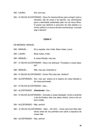 50
382 - LAURA - Sim, bom pai.
383 - O VELHO ALCOFORADO - Deus foi misericordioso para comigo! Ledo e
tranqüilo, são de corpo e de espírito, vou caminhando
para a eternidade acalentado pela voz de meus filhos.
O prazer que desfruto é precursor da vida celeste e a
minha velhice é a aurora da bem-aventurança. Louvado
seja o Senhor!
CENA V
OS MESMOS, MANUEL
384 - MANUEL - Eis a espada, meu irmão. Boas noites, Laura.
385 - LAURA - Boas noites, irmão.
386 - MANUEL - A vossa bênção, meu pai.
387 - O VELHO ALCOFORADO - Deus vos abençoe. Trocastes a vossa espa-
da?
388 - MANUEL - Não, meu pai, empresto-a
389 - O VELHO ALCOFORADO - Como! Pois ides sair, Antônio?
390 - ALCOFORADO - Sim, meu pai: estava só à espera da vossa bênção e
da vossa permissão.
391 - O VELHO ALCOFORADO - Ides...
392 - ALCOFORADO (Hesitando) - Vou...
393 - O VELHO ALCOFORADO - Concebo a vossa hesitação. Como é amanhã
o dia de finados, ides orar pelos mortos, como é de um
bom cristão.
394 - ALCOFORADO - Não, senhor!
395 - O VELHO ALCOFORADO - Não!... Ah! Sim!... Como sois bom filho ides
talvez antes de vos partirdes orar sobre a sepultura de
vossa mãe.
396 - ALCOFORADO - Não, senhor!
 