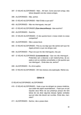 51
397 - O VELHO ALCOFORADO - Não!... Ah! bem. Como sois bom amigo, ides
talvez despedir-vos dos vossos amigos.
398 - ALCOFORADO - Não, senhor.
399 - O VELHO ALCOFORADO - Não! Então a que saís?
400 - ALCOFORADO - Não me interrogueis, meu pai!
401 - O VELHO ALCOFORADO (Com desconfiança) - Ides sozinho?
402 - ALCOFORADO - Sozinho.
403 - O VELHO ALCOFORADO - E não quereis levar o nosso criado na vossa
companhia?
404 - ALCOFORADO - Não o posso levar.
405 - O VELHO ALCOFORADO - Pois eu vos digo que não saireis sem que me
digais primeiro o que vos obriga a sair.
406 - ALCOFORADO - Peço-vos que me não interrogueis, meu pai.
407 - O VELHO ALCOFORADO (Levantando-se) - Que vos não interrogue!...
Pretendeis sair a desoras e sem testemunhas, de es-
pada e com os vestidos concertados, e não quereis que
vos interrogue!... Onde ides vós, senhor?
408 - ALCOFORADO - Eu vô-lo suplico.
409 - O VELHO ALCOFORADO - Oh! Isto merece uma explicação. Retirai-vos.
CENA VI
O VELHO ALCOFORADO, ALCOFORADO
410 - O VELHO ALCOFORADO - Vede a que me obrigam os vossos mistérios,
que oxalá não sejam escandalosos!... Fazei que um pai
expulse seus filhos da sua presença porque ele terá
talvez de vos dizer algumas dessas rígidas verdades
que por eles não devem ser ouvidas. Onde ides, man-
cebo?
411 - ALCOFORADO - Senhor, não o posso dizer.
 