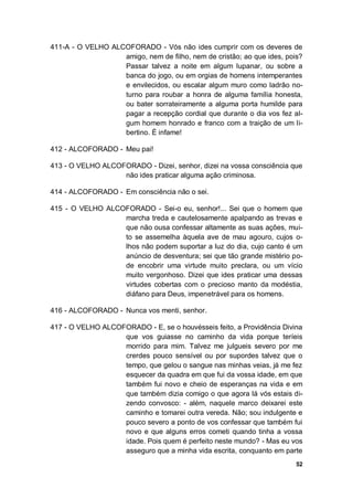 52
411-A - O VELHO ALCOFORADO - Vós não ides cumprir com os deveres de
amigo, nem de filho, nem de cristão; ao que ides, pois?
Passar talvez a noite em algum lupanar, ou sobre a
banca do jogo, ou em orgias de homens intemperantes
e envilecidos, ou escalar algum muro como ladrão no-
turno para roubar a honra de alguma família honesta,
ou bater sorrateiramente a alguma porta humilde para
pagar a recepção cordial que durante o dia vos fez al-
gum homem honrado e franco com a traição de um li-
bertino. É infame!
412 - ALCOFORADO - Meu pai!
413 - O VELHO ALCOFORADO - Dizei, senhor, dizei na vossa consciência que
não ides praticar alguma ação criminosa.
414 - ALCOFORADO - Em consciência não o sei.
415 - O VELHO ALCOFORADO - Sei-o eu, senhor!... Sei que o homem que
marcha treda e cautelosamente apalpando as trevas e
que não ousa confessar altamente as suas ações, mui-
to se assemelha àquela ave de mau agouro, cujos o-
lhos não podem suportar a luz do dia, cujo canto é um
anúncio de desventura; sei que tão grande mistério po-
de encobrir uma virtude muito preclara, ou um vício
muito vergonhoso. Dizei que ides praticar uma dessas
virtudes cobertas com o precioso manto da modéstia,
diáfano para Deus, impenetrável para os homens.
416 - ALCOFORADO - Nunca vos menti, senhor.
417 - O VELHO ALCOFORADO - E, se o houvésseis feito, a Providência Divina
que vos guiasse no caminho da vida porque teríeis
morrido para mim. Talvez me julgueis severo por me
crerdes pouco sensível ou por supordes talvez que o
tempo, que gelou o sangue nas minhas veias, já me fez
esquecer da quadra em que fui da vossa idade, em que
também fui novo e cheio de esperanças na vida e em
que também dizia comigo o que agora lá vós estais di-
zendo convosco: - além, naquele marco deixarei este
caminho e tomarei outra vereda. Não; sou indulgente e
pouco severo a ponto de vos confessar que também fui
novo e que alguns erros cometi quando tinha a vossa
idade. Pois quem é perfeito neste mundo? - Mas eu vos
asseguro que a minha vida escrita, conquanto em parte
 