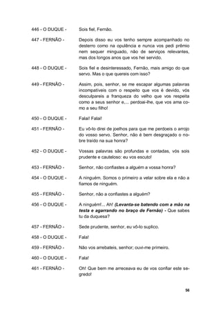 56
446 - O DUQUE - Sois fiel, Fernão.
447 - FERNÃO - Depois disso eu vos tenho sempre acompanhado no
desterro como na opulência e nunca vos pedi prêmio
nem sequer minguado, não de serviços relevantes,
mas dos longos anos que vos hei servido.
448 - O DUQUE - Sois fiel e desinteressado, Fernão, mais amigo do que
servo. Mas o que quereis com isso?
449 - FERNÃO - Assim, pois, senhor, se me escapar algumas palavras
incompatíveis com o respeito que vos é devido, vós
desculpareis a franqueza do velho que vos respeita
como a seus senhor e,... perdoai-lhe, que vos ama co-
mo a seu filho!
450 - O DUQUE - Falai! Falai!
451 - FERNÃO - Eu vô-lo direi de joelhos para que me perdoeis o arrojo
do vosso servo. Senhor, não é bem desgraçado o no-
bre traído na sua honra?
452 - O DUQUE - Vossas palavras são profundas e contadas, vós sois
prudente e cauteloso: eu vos escuto!
453 - FERNÃO - Senhor, não confiastes a alguém a vossa honra?
454 - O DUQUE - A ninguém. Somos o primeiro a velar sobre ela e não a
fiamos de ninguém.
455 - FERNÃO - Senhor, não a confiastes a alguém?
456 - O DUQUE - A ninguém!... Ah! (Levanta-se batendo com a mão na
testa e agarrando no braço de Fernão) - Que sabes
tu da duquesa?
457 - FERNÃO - Sede prudente, senhor, eu vô-lo suplico.
458 - O DUQUE - Fala!
459 - FERNÃO - Não vos arrebateis, senhor; ouvi-me primeiro.
460 - O DUQUE - Fala!
461 - FERNÃO - Oh! Que bem me arreceava eu de vos confiar este se-
gredo!
 