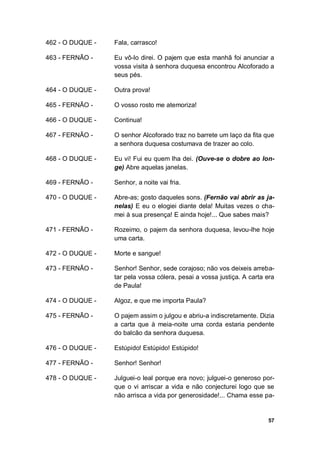 57
462 - O DUQUE - Fala, carrasco!
463 - FERNÃO - Eu vô-lo direi. O pajem que esta manhã foi anunciar a
vossa visita à senhora duquesa encontrou Alcoforado a
seus pés.
464 - O DUQUE - Outra prova!
465 - FERNÃO - O vosso rosto me atemoriza!
466 - O DUQUE - Continua!
467 - FERNÃO - O senhor Alcoforado traz no barrete um laço da fita que
a senhora duquesa costumava de trazer ao colo.
468 - O DUQUE - Eu vi! Fui eu quem lha dei. (Ouve-se o dobre ao lon-
ge) Abre aquelas janelas.
469 - FERNÃO - Senhor, a noite vai fria.
470 - O DUQUE - Abre-as; gosto daqueles sons. (Fernão vai abrir as ja-
nelas) E eu o elogiei diante dela! Muitas vezes o cha-
mei à sua presença! E ainda hoje!... Que sabes mais?
471 - FERNÃO - Rozeimo, o pajem da senhora duquesa, levou-lhe hoje
uma carta.
472 - O DUQUE - Morte e sangue!
473 - FERNÃO - Senhor! Senhor, sede corajoso; não vos deixeis arreba-
tar pela vossa cólera, pesai a vossa justiça. A carta era
de Paula!
474 - O DUQUE - Algoz, e que me importa Paula?
475 - FERNÃO - O pajem assim o julgou e abriu-a indiscretamente. Dizia
a carta que à meia-noite uma corda estaria pendente
do balcão da senhora duquesa.
476 - O DUQUE - Estúpido! Estúpido! Estúpido!
477 - FERNÃO - Senhor! Senhor!
478 - O DUQUE - Julguei-o leal porque era novo; julguei-o generoso por-
que o vi arriscar a vida e não conjecturei logo que se
não arrisca a vida por generosidade!... Chama esse pa-
 
