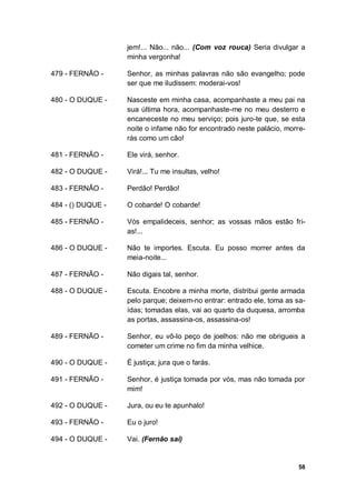 58
jem!... Não... não... (Com voz rouca) Seria divulgar a
minha vergonha!
479 - FERNÃO - Senhor, as minhas palavras não são evangelho; pode
ser que me iludissem: moderai-vos!
480 - O DUQUE - Nasceste em minha casa, acompanhaste a meu pai na
sua última hora, acompanhaste-me no meu desterro e
encaneceste no meu serviço; pois juro-te que, se esta
noite o infame não for encontrado neste palácio, morre-
rás como um cão!
481 - FERNÃO - Ele virá, senhor.
482 - O DUQUE - Virá!... Tu me insultas, velho!
483 - FERNÃO - Perdão! Perdão!
484 - () DUQUE - O cobarde! O cobarde!
485 - FERNÃO - Vós empalideceis, senhor; as vossas mãos estão fri-
as!...
486 - O DUQUE - Não te importes. Escuta. Eu posso morrer antes da
meia-noite...
487 - FERNÃO - Não digais tal, senhor.
488 - O DUQUE - Escuta. Encobre a minha morte, distribui gente armada
pelo parque; deixem-no entrar: entrado ele, toma as sa-
ídas; tomadas elas, vai ao quarto da duquesa, arromba
as portas, assassina-os, assassina-os!
489 - FERNÃO - Senhor, eu vô-lo peço de joelhos: não me obrigueis a
cometer um crime no fim da minha velhice.
490 - O DUQUE - É justiça; jura que o farás.
491 - FERNÃO - Senhor, é justiça tomada por vós, mas não tomada por
mim!
492 - O DUQUE - Jura, ou eu te apunhalo!
493 - FERNÃO - Eu o juro!
494 - O DUQUE - Vai. (Fernão sai)
 