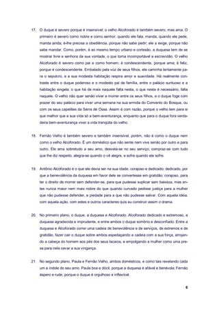 6
17. O duque é severo porque é insensível; o velho Alcoforado é também severo, mas ama. O
primeiro é severo como nobre e como senhor; quando ele fala, manda, quando ele pede,
manda ainda; é-lhe precisa a obediência, porque não sabe pedir; ele a exige, porque não
sabe mandar. Como, porém, é ao mesmo tempo urbano e cortesão, a duquesa tem de se
mostrar livre e senhora da sua vontade, o que torna incomportável a escravidão. O velho
Alcoforado é severo como pai e como homem; é condescendente, porque ama; é feliz,
porque é condescendente. Embalado pela voz de seus filhos, ele caminha lentamente pa-
ra o sepulcro, e a sua modesta habitação respira amor e suavidade. Há realmente con-
traste entre o duque poderoso e o modesto pai de família, entre o palácio suntuoso e a
habitação singela: o que há de mais naquele falta nesta, o que nesta é necessário, falta
naquele. O velho não quer senão viver e morrer entre os seus filhos, e o duque foge com
prazer do seu palácio para viver uma semana na sua ermida do Convento do Bosque, ou
com os seus capelães da Serra de Ossa. Assim é com razão, porque o velho tem para si
que melhor que a sua vida só a bem-aventurança, enquanto que para o duque fora verda-
deira bem-aventurança viver a vida tranqüila do velho.
18. Fernão Velho é também severo e também insensível, porém, não é como o duque nem
como o velho Alcoforado. É um doméstico que não sente nem vive senão por outro e para
outro. Ele ama sobretudo a seu amo, desvela-se no seu serviço, compraz-se com tudo
que lhe diz respeito, alegra-se quando o vê alegre, e sofre quando ele sofre.
19. Antônio Alcoforado é o que ele devia ser na sua idade, corajoso e dedicado; dedicado, por
que a benevolência da duquesa em favor dele se convertesse em gratidão; corajoso, para
ter o direito de morrer sem defender-se, para que pudesse suplicar sem baixeza, mas an-
tes nunca maior nem mais nobre do que quando curvado pedisse justiça para a mulher
que não pudesse defender, e piedade para a que não pudesse salvar. Com aquela idéia,
com aquela ação, com estes e outros caracteres quis eu construir assim o drama.
20. No primeiro plano, o duque, a duquesa e Alcoforado. Alcoforado dedicado e extremoso, a
duquesa agradecida e imprudente, e entre ambos o duque sombrio e desconfiado. Entre a
duquesa e Alcoforado correr uma cadeia de benevolência e de serviços, de extremos e de
gratidão, fazer cair o duque sobre ambos espedaçando a cadeia com a sua força, arrojan-
do a cabeça do homem aos pés dos seus lacaios, e empolgando a mulher como uma pre-
sa para nela cevar a sua vingança.
21. No segundo plano, Paula e Fernão Velho, ambos domésticos, e como tais revelando cada
um a índole do seu amo. Paula boa e dócil, porque a duquesa é afável e benévola; Fernão
áspero e rude, porque o duque é orgulhoso e inflexível.
 
