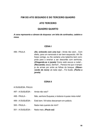 60
FIM DO ATO SEGUNDO E DO TERCEIRO QUADRO
ATO TERCEIRO
QUADRO QUARTO
A cena representa a câmara da duquesa: um leito de cortinados, cadeira e
mesa.
CENA I
496 - PAULA (Só, entrando com uma luz) - Ainda não veio!... Com
efeito, para um namorado é ser bem esquecido. Ah! Se
fosse comigo, eu lhe cantaria uma ladainha bem com-
prida para o ensinar a ser descortês com senhoras.
(Chegando-se à janela) Como está escura a noite!...
(Recuando) Jesus, Senhor!... Parece-me que vi lampe-
jo de armas por entre as folhas do bosque. (Obser-
vando de novo) Já nada vejo!... Foi ilusão. (Fecha a
janela)
CENA II
A DUQUESA, PAULA
497 - A DUQUESA - Ainda não veio?
498 - PAULA - Não, senhora Duquesa; e todavia é quase meia-noite!
499 - A DUQUESA - Está bem. Vê todos descansam em palácio.
500 - PAULA - Nada mais quereis de mim?
501 - A DUQUESA - Nada mais. (Paula sai)
 