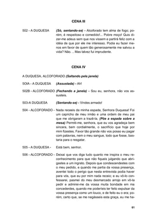 61
CENA III
502 - A DUQUESA (Só, sentando-se) - Alcoforado tem alma de fogo; po-
rém, é respeitoso e comedido!... Pobre moço! Quis di-
zer-me adeus sem que nos vissem e partirá feliz com a
idéia de que por ele me interesso. Podia eu fazer me-
nos em favor de quem tão generosamente me salvou a
vida? Não. .. Mas talvez fui imprudente.
CENA IV
A DUQUESA, ALCOFORADO (Saltando pela janela)
5OlA - A DUQUESA (Assustada) - Ah!
502B - ALCOFORADO (Fechando a janela) - Sou eu, senhora, não vos as-
susteis.
503-A DUQUESA (Sentando-se) - Vindes armado!
504 - ALCOFORADO - Nada receeis da minha espada, Senhora Duquesa! Foi
um capricho de meu irmão e uma ordem de meu pai
que me obrigaram a trazê-la. (Põe a espada sobre a
mesa) Permiti-me, senhora, que eu vos agradeça bem
sincera, bem cordialmente, o sacrifício que hoje por
mim fizestes. Favor tão grande não vos posso eu pagar
com palavras, nem o meu sangue, todo que fosse, bas-
taria para o resgatar.
505 - A DUQUESA - Está bem, senhor.
506 - ALCOFORADO - Deixai que vos diga tudo quanto me inspira o meu re-
conhecimento para que não fiqueis julgando que abri-
gastes a um ingrato. Depois que condescendestes com
o meu pedido, e quando me partia da vossa presença,
aventei todo o perigo que nesta entrevista podia haver
para vós, que eu por mim nada receio; e eu vô-lo con-
fessarei, pasmei do meu desmarcado arrojo em vô-la
pedir e admirei-me da vossa muita bondade em ma
concederdes, quando me poderíeis ter feito expulsar da
vossa presença como um louco, e de feito eu o era; po-
rém, certo que, se me negásseis esta graça, eu me ha-
 