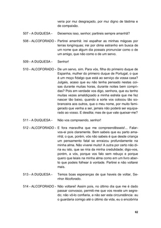 62
veria por mui desgraçado, por mui digno de lástima e
de compaixão.
507 - A DUQUESA - Deixemos isso, senhor; partireis sempre amanhã?
508 - ALCOFORADO - Partirei amanhã: irei espalhar as minhas mágoas por
terras longínquas; irei por clima estranho em busca de
um nome que algum dia possais pronunciar como o de
um amigo, que não como o de um servo.
509 - A DUQUESA - Senhor!
510 - ALCOFORADO - De um servo, sim. Para vós, filha do primeiro duque de
Espanha, mulher do primeiro duque de Portugal, o que
é um moço fidalgo que está ao serviço da vossa casa?
Julgais, acaso que eu não tenha pensado nestas coi-
sas durante muitas horas, durante noites bem compri-
das? Pois em verdade vos digo, senhora, que eu tenho
muitas vezes amaldiçoado a minha estrela que me fez
nascer tão baixo, quando a sorte vos colocou tão so-
branceira aos outros, que o meu nome, por muito fami-
gerado que venha a ser, jamais não poderá ser equipa-
rado ao vosso. E desdita; mas de que vale queixar-me?
511 - A DUQUESA - Não vos compreendo, senhor!
512 - ALCOFORADO - E fora maravilha que me compreendêsseis!... Falar-
vos-ei pois claramente. Bem sabeis que eu parto ama-
nhã; o que, porém, vós não sabeis é que desde criança
um pensamento fatal se enraizou profundamente na
minha alma. Não viverei muito! A outra por certo não di-
ria eu isto, que se riria da minha credulidade; digo-vos,
porém, a vós, porque vos falo sem rebuço e porque
quero que leiais na minha alma como em um livro aber-
to que podeis folhear à vontade. Partirei e não voltarei
mais.
513 - A DUQUESA - Temos boas esperanças de que haveis de voltar, Se-
nhor Alcoforado.
514 - ALCOFORADO - Não voltarei! Assim pois, no último dia que me é dado
passar convosco, permiti-me que vos revele um segre-
do; não vô-lo confiaria, a não ser esta circunstância: eu
o guardaria comigo até o último da vida, eu o encobriria
 
