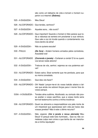 64
são como um bálsamo de vida e tornam o homem su-
perior a si mesmo! (Dobres).
525 - A DUQUESA - Meu Deus!
526 - ALCOFORADO - Que tendes, senhora?
527 - A DUQUESA - Aqueles sons... não ouvis?
528 - ALCOFORADO - Que importam! Quando o homem é feliz parece que to-
da a natureza se esmera em proclamar a sua ventura.
Que vale a voz do trovão quando o contentamento nos
mora dentro da alma!
529 - A DUQUESA - Não os quisera escutar!
530 - PAULA (De fora) - Andam homens armados pelos corredores.
Acautelai-vos!
531 - ALCOFORADO (Correndo à janela) - Cortaram a corda! E fui eu quem
vos lancei neste abismo!
532 - A DUQUESA - Trata-se de vós, senhor; vejamos se vos podemos sal-
var!
533 - ALCOFORADO - Estais salva. Dizei somente que me perdoais, para que
eu morra consolado.
534 - A DUQUESA - Que ides vós fazer?
535 - ALCOFORADO - Oh! Nada! Lançar-me-ei do vosso balcão abaixo e tal-
vez que ainda me sobrem forças para ir morrer fora do
vosso parque.
535A - A DUQUESA - Tendes alma sublime, Alcoforado; eu contudo não pos-
so aceitar o vosso sacrifício, que a vossa morte seria
terrível testemunho contra a minha inocência
536 - ALCOFORADO - Quem se atreveria a responsabilizar-vos pela morte de
um miserável que aparecesse sem vida por baixo das
vossas janelas? Não é este o último recurso?
537 - A DUQUESA - Não, esperai. (Vai à janela e recua aterrada) Meu
Deus! O parque está todo iluminado... Que eu não co-
metesse culpa nem crime e que tenha de ver mancha-
da a minha reputação!
 
