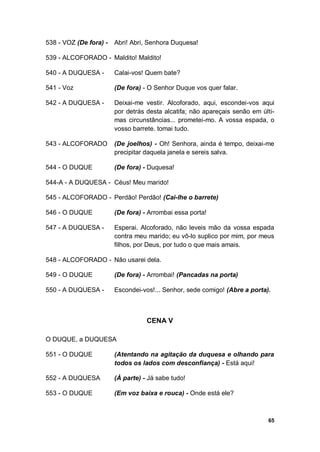 65
538 - VOZ (De fora) - Abri! Abri, Senhora Duquesa!
539 - ALCOFORADO - Maldito! Maldito!
540 - A DUQUESA - Calai-vos! Quem bate?
541 - Voz (De fora) - O Senhor Duque vos quer falar.
542 - A DUQUESA - Deixai-me vestir. Alcoforado, aqui, escondei-vos aqui
por detrás desta alcatifa; não apareçais senão em últi-
mas circunstâncias... prometei-mo. A vossa espada, o
vosso barrete. tomai tudo.
543 - ALCOFORADO (De joelhos) - Oh! Senhora, ainda é tempo, deixai-me
precipitar daquela janela e sereis salva.
544 - O DUQUE (De fora) - Duquesa!
544-A - A DUQUESA - Céus! Meu marido!
545 - ALCOFORADO - Perdão! Perdão! (Cai-lhe o barrete)
546 - O DUQUE (De fora) - Arrombai essa porta!
547 - A DUQUESA - Esperai. Alcoforado, não leveis mão da vossa espada
contra meu marido; eu vô-lo suplico por mim, por meus
filhos, por Deus, por tudo o que mais amais.
548 - ALCOFORADO - Não usarei dela.
549 - O DUQUE (De fora) - Arrombai! (Pancadas na porta)
550 - A DUQUESA - Escondei-vos!... Senhor, sede comigo! (Abre a porta).
CENA V
O DUQUE, a DUQUESA
551 - O DUQUE (Atentando na agitação da duquesa e olhando para
todos os lados com desconfiança) - Está aqui!
552 - A DUQUESA (À parte) - Já sabe tudo!
553 - O DUQUE (Em voz baixa e rouca) - Onde está ele?
 