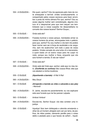 66
554 - A DUQUESA - Ele quem, senhor? Vós me apareceis pelo meio da noi-
te ameaçador e terrível: vindes tumultuosamente, a-
companhado pelos vossos escravos para fazer arrom-
bar a porta da minha câmara Por que, senhor? Sou eu
acaso alguma mulher sem consideração, alguma cria-
tura vil e desprezível para que nem sequer vos lem-
brásseis que a vossa suspeita me desacreditaria no
conceito dos vossos lacaios? Senhor Duque...
555 - O DUQUE - Onde está ele?
556 - A DUQUESA - Fizestes iluminar o vosso parque, mandastes armar os
vossos homens de armas, alvoroçastes todo o palácio;
para que, senhor? Eu sou mulher e vós bem me podeis
fazer morrer sem ser à força de escândalo e de vergo-
nha, sem me acabrunhar com todo o peso do vosso
poderio. Vindes cercado de uma turba vil e mercenária,
a quem basta um só aceno vosso para me cuspir no
rosto, porque sou mulher e fraca, enquanto que vós
sois homem e temido. É isto ser nobre?
557 - O DUQUE - Onde está ele?
558 - A DUQUESA - Onde está ele! Está aqui, senhor; está aqui no meu lei-
to. (Conferido as cortinas) São vossos filhos: eles que
vos atestem a minha inocência.
559 - O DUQUE (Apanhando o barrete) - A fita! A fita!
560 - A DUQUESA - Meu Deus!
561 - O DUQUE (Arrojando o barrete ao chão e calcando-o aos pés)
- Morrerá!
562 - A DUQUESA - D. Jaime, escutai-me pacientemente: eu vos explicarei
este azar funesto que me faz parecer culpada.
563 - O DUQUE - Ambos! Ambos!
564 - A DUQUESA - Escutai-me, Senhor Duque: vós ides cometer uma in-
justiça.
564 - O DUQUE - Injustiça! Sois bem disfarçada e atrevida arrostando o
olhar de um homem ultrajado sem cair por terra, de joe-
lhos, de mãos postas, clamando perdão para o vosso
delito e piedade para o que haveis de sofrer!... Injusti-
 
