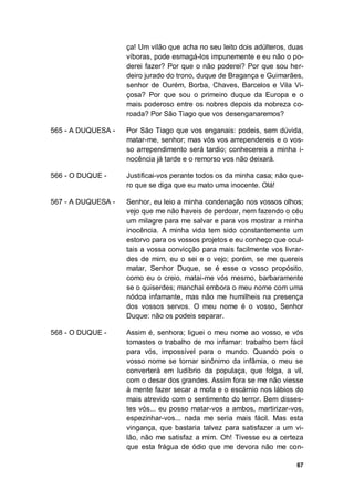67
ça! Um vilão que acha no seu leito dois adúlteros, duas
víboras, pode esmagá-los impunemente e eu não o po-
derei fazer? Por que o não poderei? Por que sou her-
deiro jurado do trono, duque de Bragança e Guimarães,
senhor de Ourém, Borba, Chaves, Barcelos e Vila Vi-
çosa? Por que sou o primeiro duque da Europa e o
mais poderoso entre os nobres depois da nobreza co-
roada? Por São Tiago que vos desenganaremos?
565 - A DUQUESA - Por São Tiago que vos enganais: podeis, sem dúvida,
matar-me, senhor; mas vós vos arrependereis e o vos-
so arrependimento será tardio; conhecereis a minha i-
nocência já tarde e o remorso vos não deixará.
566 - O DUQUE - Justificai-vos perante todos os da minha casa; não que-
ro que se diga que eu mato uma inocente. Olá!
567 - A DUQUESA - Senhor, eu leio a minha condenação nos vossos olhos;
vejo que me não haveis de perdoar, nem fazendo o céu
um milagre para me salvar e para vos mostrar a minha
inocência. A minha vida tem sido constantemente um
estorvo para os vossos projetos e eu conheço que ocul-
tais a vossa convicção para mais facilmente vos livrar-
des de mim, eu o sei e o vejo; porém, se me quereis
matar, Senhor Duque, se é esse o vosso propósito,
como eu o creio, matai-me vós mesmo, barbaramente
se o quiserdes; manchai embora o meu nome com uma
nódoa infamante, mas não me humilheis na presença
dos vossos servos. O meu nome é o vosso, Senhor
Duque: não os podeis separar.
568 - O DUQUE - Assim é, senhora; liguei o meu nome ao vosso, e vós
tomastes o trabalho de mo infamar: trabalho bem fácil
para vós, impossível para o mundo. Quando pois o
vosso nome se tornar sinônimo da infâmia, o meu se
converterá em ludíbrio da populaça, que folga, a vil,
com o desar dos grandes. Assim fora se me não viesse
à mente fazer secar a mofa e o escárnio nos lábios do
mais atrevido com o sentimento do terror. Bem disses-
tes vós... eu posso matar-vos a ambos, martirizar-vos,
espezinhar-vos... nada me seria mais fácil. Mas esta
vingança, que bastaria talvez para satisfazer a um vi-
lão, não me satisfaz a mim. Oh! Tivesse eu a certeza
que esta frágua de ódio que me devora não me con-
 