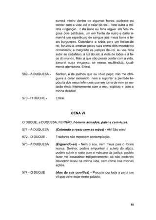 68
sumirá inteiro dentro de algumas horas; pudesse eu
contar com a vida até o raiar do sol... fora outra a mi-
nha vingança!... Esta noite eu faria erguer em Vila Vi-
çosa dois patíbulos, um em frente do outro e daria a-
manhã um espetáculo de sangue aos meus bons e le-
ais burgueses. Convidaria a todos para um festim de
rei, far-vos-ia arrastar pelas ruas como dois miseráveis
criminosos; e malgrado as justiças dei-rei, eu vos faria
subir ao cadafalso, à luz do sol, à vista de todos e à fa-
ce do mundo. Mas já que não posso contar com a vida,
tomarei outra vingança, se menos esplêndida, igual-
mente aterradora. Entrai.
569 - A DUQUESA - Senhor, é de joelhos que eu vô-lo peço; não me obri-
gueis a corar morrendo, nem a suportar a piedade hi-
pócrita dos meus inferiores que em torno de mim se es-
tarão rindo interiormente com o meu suplício e com a
minha desdita!
570 - O DUQUE - Entrai.
CENA VI
O DUQUE, a DUQUESA, FERNÃO, homens armados, pajens com luzes.
571 - A DUQUESA (Cobrindo o rosto com as mãos) - Ah! São eles!
572 - O DUQUE - Traidores não merecem contemplação.
573 - A DUQUESA (Erguendo-se) - Nem o sou, nem meus pais o foram
nunca. Senhor, podeis empunhar o cutelo do algoz,
podeis cobrir o rosto com a máscara da justiça, podeis
fazer-me assassinar traiçoeiramente: só não podereis
descobrir labéu na minha vida, nem crime nas minhas
ações.
574 - O DUQUE (Aos da sua comitiva) - Procurai por toda a parte um
vil que deve estar neste palácio.
 