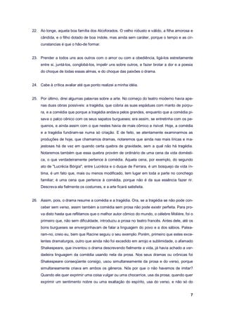 7
22. Ao longe, aquela boa família dos Alcoforados. O velho robusto e válido, a filha amorosa e
cândida, e o filho dotado de boa índole, mas ainda sem caráter, porque o tempo e as cir-
cunstancias é que o hão-de formar.
23. Prender a todos uns aos outros com o amor ou com a obediência, ligá-los estreitamente
entre si, juntá-los, conglobá-los, impelir uns sobre outros, e fazer brotar a dor e a poesia
do choque de todas essas almas, e do choque das paixões o drama.
24. Cabe à crítica avaliar até que ponto realizei a minha idéia.
25. Por último, direi algumas palavras sobre a arte. No começo do teatro moderno havia ape-
nas duas obras possíveis: a tragédia, que cobria as suas espáduas com manto de púrpu-
ra, e a comédia que porque a tragédia andava pelos grandes, enquanto que a comédia pi-
sava o palco cênico com os seus sapatos burgueses; era assim, se entretinha com os pe-
quenos, e ainda assim com o que nestes havia de mais cômico e risível. Hoje, a comédia
e a tragédia fundiram-se numa só criação. E de feito, se atentamente examinarmos as
produções de hoje, que chamamos dramas, notaremos que ainda nas mais líricas e ma-
jestosas há de vez em quando certa quebra de gravidade, sem a qual não há tragédia.
Notaremos também que essa quebra provém de ordinário de uma cena da vida domésti-
ca, o que verdadeiramente pertence à comédia. Aquela cena, por exemplo, do segundo
ato de "Lucrécia Bórgia", entre Lucrécia e o duque de Ferrara, é um bosquejo da vida ín-
tima, é um fato que, mais ou menos modificado, tem lugar em toda a parte no conchego
familiar; é uma cena que pertence à comédia, porque não é da sua essência fazer rir.
Descreva ela fielmente os costumes, e a arte ficará satisfeita.
26. Assim, pois, o drama resume a comédia e a tragédia. Ora, se a tragédia se não pode con-
ceber sem verso, assim também a comédia sem prosa não pode existir perfeita. Para pro-
va disto hasta que reflitamos que o melhor autor cômico do mundo, o célebre Molière, foi o
primeiro que, não sem dificuldade, introduziu a prosa no teatro francês. Antes dele, até os
bons burgueses se envergonhavam de falar a linguagem do povo e a dos sábios. Patea-
ram-no, creio eu, bem que Racine seguiu o seu exemplo. Porém, primeiro que estes exce-
lentes dramaturgos, outro que ainda não foi excedido em arrojo e sublimidade, o afamado
Shakespeare, que inventou o drama descrevendo fielmente a vida, já havia achado a ver-
dadeira linguagem da comédia usando nela da prosa. Nos seus dramas ou crônicas foi
Shakespeare conseqüente consigo, usou simultaneamente da prosa e do verso, porque
simultaneamente criava em ambos os gêneros. Nós por que o não havemos de imitar?
Quando ele quer exprimir uma coisa vulgar ou uma chocarrice, usa da prosa; quando quer
exprimir um sentimento nobre ou uma exaltação do espírito, usa do verso, e não só do
 