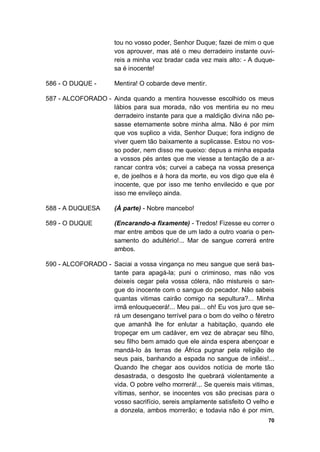 70
tou no vosso poder, Senhor Duque; fazei de mim o que
vos aprouver, mas até o meu derradeiro instante ouvi-
reis a minha voz bradar cada vez mais alto: - A duque-
sa é inocente!
586 - O DUQUE - Mentira! O cobarde deve mentir.
587 - ALCOFORADO - Ainda quando a mentira houvesse escolhido os meus
lábios para sua morada, não vos mentiria eu no meu
derradeiro instante para que a maldição divina não pe-
sasse eternamente sobre minha alma. Não é por mim
que vos suplico a vida, Senhor Duque; fora indigno de
viver quem tão baixamente a suplicasse. Estou no vos-
so poder, nem disso me queixo: depus a minha espada
a vossos pés antes que me viesse a tentação de a ar-
rancar contra vós; curvei a cabeça na vossa presença
e, de joelhos e à hora da morte, eu vos digo que ela é
inocente, que por isso me tenho envilecido e que por
isso me envileço ainda.
588 - A DUQUESA (À parte) - Nobre mancebo!
589 - O DUQUE (Encarando-a fixamente) - Tredos! Fizesse eu correr o
mar entre ambos que de um lado a outro voaria o pen-
samento do adultério!... Mar de sangue correrá entre
ambos.
590 - ALCOFORADO - Saciai a vossa vingança no meu sangue que será bas-
tante para apagá-la; puni o criminoso, mas não vos
deixeis cegar pela vossa cólera, não mistureis o san-
gue do inocente com o sangue do pecador. Não sabeis
quantas vitimas cairão comigo na sepultura?... Minha
irmã enlouquecerá!... Meu pai... oh! Eu vos juro que se-
rá um desengano terrível para o bom do velho o féretro
que amanhã lhe for enlutar a habitação, quando ele
tropeçar em um cadáver, em vez de abraçar seu filho,
seu filho bem amado que ele ainda espera abençoar e
mandá-lo às terras de África pugnar pela religião de
seus pais, banhando a espada no sangue de infiéis!...
Quando lhe chegar aos ouvidos notícia de morte tão
desastrada, o desgosto lhe quebrará violentamente a
vida. O pobre velho morrerá!.,. Se quereis mais vitimas,
vítimas, senhor, se inocentes vos são precisas para o
vosso sacrifício, sereis amplamente satisfeito O velho e
a donzela, ambos morrerão; e todavia não é por mim,
 