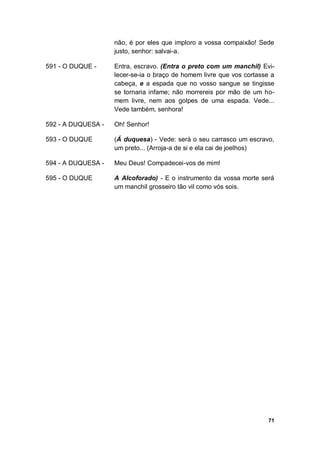71
não, é por eles que imploro a vossa compaixão! Sede
justo, senhor: salvai-a.
591 - O DUQUE - Entra, escravo. (Entra o preto com um manchil) Evi-
lecer-se-ia o braço de homem livre que vos cortasse a
cabeça, e a espada que no vosso sangue se tingisse
se tornaria infame; não morrereis por mão de um ho-
mem livre, nem aos golpes de uma espada. Vede...
Vede também, senhora!
592 - A DUQUESA - Oh! Senhor!
593 - O DUQUE (Á duquesa) - Vede: será o seu carrasco um escravo,
um preto... (Arroja-a de si e ela cai de joelhos)
594 - A DUQUESA - Meu Deus! Compadecei-vos de mim!
595 - O DUQUE A Alcoforado) - E o instrumento da vossa morte será
um manchil grosseiro tão vil como vós sois.
 