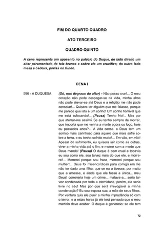 72
FIM DO QUARTO QUADRO
ATO TERCEIRO
QUADRO QUINTO
A cena representa um aposento no palácio do Duque, do lado direito um
altar paramentado de tela branca e sobre ele um crucifixo, do outro lado
mesa e cadeira, portas no fundo.
CENA I
596 - A DUQUESA (Só, nos degraus do altar) - Não posso orar!... O meu
coração não pode despegar-se da vida, minha alma
não pode elevar-se até Deus e a religião me não pode
consolar!... Quisera ter alguém que me falasse, porque
me parece que isto é um sonho! Um sonho horrível que
me está sufocando!... (Pausa) Tenho frio!... Mas por
que aterrar-me assim? Se eu tenho sempre de morrer,
que importa que me venha a morte agora ou logo, hoje
ou passados anos?... A vida cansa, e Deus tem um
sorriso mais carinhoso para aquele que mais sofre so-
bre a terra, e eu tenho sofrido muito!... Em vão, em vão!
Apesar do sofrimento, eu quisera ser como as outras,
viver a minha vida até o fim, e morrer com a morte que
Deus manda! (Pausa) O duque é bem cruel e todavia
eu sou como ele, sou talvez mais do que ele, e morre-
rei!... Morrerei porque sou fraca, morrerei porque sou
mulher!... Deus foi misericordioso para comigo em me
não ter dado uma filha; que se eu a tivesse, por muito
que a amasse, e ainda que ela fosse a única... meu
Deus! cometeria hoje um crime... matava-a... seria tal-
vez condenada por toda a eternidade, porém, ela seria
livre no céu! Mas por que será irrevogável a minha
condenação? Eu sou esposa sua, a mãe de seus filhos.
Por ventura quis ele punir a minha imprudência só com
o terror, e a estas horas já ele terá pensado que o meu
martírio deve acabar. O duque é generoso; se ele tem
 