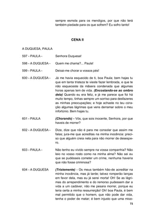 73
sempre esmola para os mendigos, por que não terá
também piedade para os que sofrem? Eu sofro tanto!
CENA II
A DUQUESA, PAULA
597 - PAULA - Senhora Duquesa!
598 - A DUQUESA - Quem me chama?... Paula!
599 - PAULA - Deixai-me chorar a vossos pés!
600 - A DUQUESA - Já me havia esquecido de ti, boa Paula; bem hajas tu
que em tanta tristeza te vieste fazer lembrada, e que te
não esqueceste da mãsera condenada que algumas
horas apenas tem de vida. (Encostando-se ao ombro
dela) Quando eu era feliz, e já me parece que foi há
muito tempo, tinhas sempre um sorriso para desfazeres
as minhas preocupações; e hoje achaste no teu cora-
ção algumas lágrimas que vens derramar sobre o meu
infortúnio. Bem hajas tu.
601 - PAULA (Chorando) - Vós, que sois inocente, Senhora, por que
haveis de morrer?
602 - A DUQUESA - Dize, dize que não é para me consolar que assim me
falas; jura-me que acreditas na minha inocência: preci-
so que alguém creia nela para não morrer de desespe-
ro.
603 - PAULA - Não tenho eu vivido sempre na vossa companhia? Não
leio no vosso rosto como na minha alma? Não sei eu
que se pudésseis cometer um crime, nenhuma haveria
que não fosse criminosa?
604 - A DUQUESA (Tristemente) - Os meus também hão-de acreditar na
minha inocência, mas já tarde; talvez romperão lanças
em favor dela, mas eu já serei morta! Oh! Se as lágri-
mas do arrependimento e do remorso pudessem dar a
vida a um cadáver, não me pesara morrer, porque eu
teria certa a minha ressurreição! Oh! boa Paula, é bem
mal permitido que o homem, que não pode dar vida,
tenha o poder de matar; é bem injusto que uma mise-
 