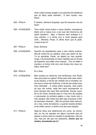 74
rável criatura possa apagar a luz preciosa da existência
que só Deus pode acender!... É bem injusto, meu
Deus!
605 - PAULA - É destino, Senhora Duquesa; que lhe havemos nós de
fazer!
606 - A DUQUESA - Tens razão; temos todos o nosso calvário, carregamos
todos com a nossa cruz; e por que não haveria eu de
sofrer também?... Mas, ó Senhor! bem aviltador é o
meu calvário, e a minha cruz é muito pesada para
mim!... Morrerei, Paula. O último favor que te pedir,
cumpri-lo-ás tu?
607 - PAULA - Dizei, Senhora.
608 - A DUQUESA - Quando me aparelharem para o meu infame suplício,
hão-de cortar-me os cabelos; creio que assim se faz.
Tu os ajuntarás, Paula: vai depois ao meu guarda-
roupa, e lá encontrarás os meus vestidos que eu trouxe
da Espanha; era então uma criança!... Tira um deles e
manda-o à minha irmã com uma trança dos meus ca-
belos: farás isto?
609 - PAULA - Eu o farei.
610 - A DUQUESA - Bem quisera eu deixar-te uma lembrança, boa Paula:
mas que posso eu agora? Entrei para esta casa cober-
ta de veludos, e hei-de sair vestida com a mortalha: en-
trei nova e cheia de inocência, e hei-de sair ainda nova,
mas infamada!... A vossa pobre duquesa, mais pobre
do que vós outras, nada tem para recompensar os
bons serviços dos seus fiéis servidores. Escuta: quan-
do eu for morta, tomarás para ti o meu livro de orações
e escreverás na primeira página o meu nome com o
meu sangue; não creias que sele seja vil porque o hão-
de derramar vilmente!... Não lhe ponhas título nenhum,
só o meu nome de batismo; e quando rezares lembra-
te da infeliz Leonor, e dá-lhe uma das tuas orações.
611 - PAULA - Seja-me Deus boa testemunha em como, se morrer-
des, eu me irei sepultar em algum convento para ali
passar a minha vida em orações e penitências, não por
vós, mas por ele que vos assassina. (Como que se
lembra, levantando-se) Ah!
 