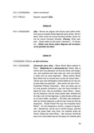 75
612 - A DUQUESA - Assim me deixas?
613 - PAULA - Esperai, esperai! (Sai).
CENA III
614 - A DUQUESA (Só) - Nunca me julguei com forças para sofrer tanto,
nem que eu tivesse tantas lágrimas para chorar. No en-
tanto, sofro como se nunca houvera sofrido; choro co-
mo se nunca houvera chorado. (Pausa). Sinto pas-
sos!... Quem sabe se não será o carrasco?... O carras-
co!... (Sobe com terror pelos degraus até encostar-
se às paredes do altar).
CENA IV
A DUQUESA, PAULA, os dois meninos.
615 - A DUQUESA (Correndo para eles) - Meus filhos! Meus pobres fi-
lhos!... (Beijando-os e abraçando-os) Vossa mãe ia
morrer sem vos abençoar na hora da morte, sem beijar-
vos, sem acariciar-vos mais esta vez, sem vos banhar
o rosto com as suas lágrimas!... Meus pobres filhos!
Que fareis vós no mundo sem o amor de vossa mãe?...
Talvez que uma estrangeira venha deitar-se no meu lei-
to para dele vos expulsar!... Que sereis vós sem mim!...
Inocentes! Pobres inocentes!... Eles vos dirão que eu
fui uma grande criminosa e que me havia tornado in-
digna de viver: não os acrediteis, meus filhos!... Quan-
do vos disserem mal da vossa pobre mãe, lembrai-vos
de hoje e de minhas lágrimas, e adivinhareis então que
eu fui bem infeliz, ouvistes?... Oh! Eles não compreen-
dem as minhas palavras, e até do meu nome se hão-de
esquecer!... Paula! Paula! Por que me trouxeste meus
filhos?... Eu me resignaria a morrer, e agora é impossí-
vel!... Atende-me: vai ter com o senhor duque, dize-lhe
que lhe quero falar uma hora, um instante antes de
morrer. Deixa-me meus filhos... não, leva-os; dir-lhe-ás
que é em nome deles que eu lhe peço um instante para
 