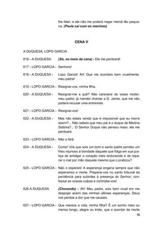 76
lhe falar; e ele não me poderá negar mercê tão peque-
na. (Paula sai com os meninos)
CENA V
A DUQUESA, LOPO GARCIA
616 - A DUQUESA (Só, no meio da cena) - Ele me perdoará!
617 - LOPO GARCIA - Senhora!
618 - A DUQUESA - Lopo Garcia! Ah! Que me acordais bem cruelmente,
meu padre!
619 - LOPO GARCIA - Resignai-vos, minha filha.
620 - A DUQUESA - Resignar-me a quê? Não carecerei de vosso mister,
meu padre; já mandei chamar a D. Jaime, que me não
poderá recusar uma entrevista.
621 - LOPO GARCIA - Resignai-vos!
622 - A DUQUESA - Mas não estais vendo que é impossível que eu morra
assim?... Não sabeis que meu pai é o duque de Medina
Sidônia?... O Senhor Duque não pensou nisso: ele me
perdoará.
623 - LOPO GARCIA - Não o fará.
624 - A DUQUESA - Como! Vós que sois um bom e santo padre pondes um
freio injurioso à bondade daquele que folga em sua jus-
tiça de amolgar o coração mais endurecido e de repa-
rar o mal por mão daquele mesmo que o praticou?
625 - LOPO GARCIA - Não o espereis! A esperança engana sempre que não
esperamos a morte. Preparai-vos no santo tribunal da
penitência para subirdes à presença do Senhor; con-
fessai as vossas culpas e contristai-vos!
626 A DUQUESA (Chorando) - Ah! Meu padre, sois bem cruel em me
despojar assim das minhas últimas esperanças. Deus
vos perdoe a dor que me causais.
627 - LOPO GARCIA - Que merece a vida, minha filha? É um sonho mais ou
menos longo, alegre ou triste, que o acordar da morte
 