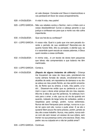 77
só vale dissipar. Consolai-vos! Deus é misericordioso e
vos perdoará em favor do vosso arrependimento.
628 - A DUQUESA - A vida! A vida, meu padre!
629 - LOPO GARCIA - Não vos rebeleis contra o Senhor, nem o irriteis com a
vossa desobediência! Curvai a cabeça perante a sua
justiça e confessai-vos para que a morte vos não colha
impenitente.
630 - A DUQUESA - Que vos hei-de eu confessar?
631 - LOPO GARCIA - A vossa vida. Qual é o justo que vive sem pecado du-
rante o período de sua existência? Recordai-vos de
quanto haveis feito, dito ou pensado, e atentai que, se
é o sacerdote quem escuta as vossas palavras, é Deus
quem recebe a vossa confissão.
632 - A DUQUESA - A minha vida... é um tecido de dores bem pequenas
que talvez não compreendais e que todavia me têm
martirizado.
633 - LOPO GARCIA - Contai-a.
634 - A DUQUESA (Depois de alguns instantes de silêncio) - Criança
me trouxeram da casa de meus pais, prenderam-me
numa câmara forrada de veludo, envolveram-me em
alcatifas de seda, em reposteiros de damasco e eu dis-
se adeus ao meu prado florido, ao meu jardim encanta-
do, às flores que eu amava, a tudo, meu padre, a tu-
do!... Disseram-me então que eu pertencia a um ho-
mem e que o devia amar porque ele era meu esposo.
Afiz-me à idéia de que lhe pertencia, fiz esforços incrí-
veis para o amar, a ele, que eu só via de quando em
quando, rodeado de larga turba de cortesãos, polido e
respeitoso para comigo, porém, nunca extremoso.
Nunca ele teve franqueza para comigo, nunca eu a pu-
de ter para com ele; nunca o pude amar. E se ele o
quisera! Bem pouco lhe seria preciso, porém, jamais se
deu ele a esse trabalho. Nunca, meu padre, nunca esti-
ve com ele sem recear um acesso de sua cólera, sem
tremer na sua presença como uma escrava. Dizei, meu
padre: sou eu culpada em o não ter podido amar?
635 - LOPO GARCIA - Continuai.
 