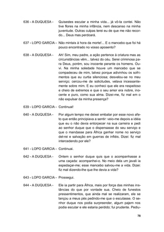 78
636 - A DUQUESA - Quisestes escutar a minha vida... já vô-la contei. Não
tive flores na minha infância, nem descanso na minha
juventude. Outras culpas terei eu de que me não recor-
do... Deus mas perdoará.
637 - LOPO GARCIA - Não mintais à hora da morte!... E o mancebo que foi há
pouco encontrado no vosso aposento?
638 - A DUQUESA - Ah! Sim, meu padre, a ação pertence à criatura mas as
circunstâncias vêm... talvez do céu. Serei criminosa pa-
ra Deus, porém, sou inocente perante os homens. Ou-
vi. Na minha soledade houve um mancebo que se
compadeceu de mim, talvez porque adivinhou os sofri-
mentos que eu curtia silenciosa; desvelou-se no meu
serviço; cercou-me de solicitudes, velava incessante-
mente sobre mim. E eu conheci que ele era respeitoso
e cheio de extremos e que o seu amor era nobre, ino-
cente e puro, como sua alma. Dizei-me, fiz mal em o
não expulsar da minha presença?
639 - LOPO GARCIA - Continuai!
640 - A DUQUESA - Por algum tempo me deixei embalar por esse novo afe-
to que então principiava a sentir: veio-me depois a idéia
que eu o não devia entorpecer na sua carreira e pedi
ao senhor duque que o dispensasse do seu serviço e
que o mandasse para África ganhar nome no serviço
del-rei e salvação em guerras de infiéis. Dizei: fiz mal
intercedendo por ele?
641 - LOPO GARCIA - Continuai.
642 - A DUQUESA - Ontem o senhor duque quis que o acompanhasse a
uma caçada: acompanhei-o. No meio dela um javali ia
espedaçar-me; esse mancebo salvou-me a vida. Dizei:
fiz mal dizendo-lhe que lhe devia a vida?
643 - LOPO GARCIA - Prossegui.
644 - A DUQUESA - Ele ia partir para África, mais por força das minhas ins-
tâncias do que por vontade sua. Cheio de funestos
pressentimentos, que ainda mal se realizaram, ele se
lançou a meus pés pedindo-me que o escutasse. O se-
nhor duque nos podia surpreender, algum pajem nos
podia escutar e ele estaria perdido; fui prudente. Pediu-
 