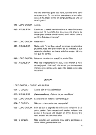 79
me uma entrevista para esta noite, que ele devia partir
ao amanhecer. Eu conhecia a sua nobreza e honradez;
concedi-lha. Dizei: fiz mal em ser prudente para uno ser
uma ingrata?
645 - LOPO GARCIA - Acabai.
646 - A DUQUESA - À noite eu o recebi na minha câmara; meus filhos des-
cansavam no meu leito. Ele disse que me amava; eu
disse que o amava também como a um irmão, como a
um filho. Fui nisto criminosa?
647 - LOPO GARCIA - Nada mais?
648 - A DUQUESA - Nada mais! Foi ser boa, afável, generosa, agradecida e
prudente, tudo isto que na terra se diz virtudes, e que
porventura também se chama virtudes no céu: foi tudo
isto que me perdeu!
649 - LOPO GARCIA - Deus vos receberá na sua glória, minha filha.
650 - A DUQUESA - Mas não compreendeis vós que, se eu morrer, o mun-
do me julgará criminosa? Não vedes que eu não quero
morrer porque amo a vida, que o não posso porque sou
inocente?
CENA VI
LOPO GARCIA, o DUQUE, a DUQUESA
651 - O DUQUE - Acabai com a vossa confissão!
652 - A DUQUESA (Levantando-se) - Dai-me forças, meu Deus!
653 - LOPO GARCIA - Escutai-me um instante, Senhor Duque!
654 - O DUQUE - Não vos podemos atender, meu padre!
655 - LOPO GARCIA - Bem sei que o segredo da confissão é inviolável e sa-
grado; porém, Deus me perdoará se obro mal com isto,
porque o faço para vos poupar um crime. Senhor Du-
que, a vossa esposa é inocente!
656 - O DUQUE - Não cometais um sacrilégio, meu padre; perfizestes o
vosso mister; podeis retirar-vos.
 