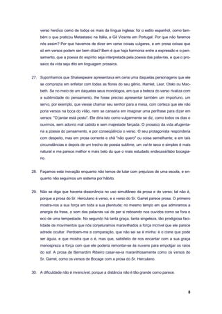 8
verso heróico como de todos os mais da língua inglesa: foi o estilo espanhol, como tam-
bém o que praticou Metastasio na Itália, e Gil Vicente em Portugal. Por que não faremos
nós assim? Por que havemos de dizer em verso coisas vulgares, e em prosa coisas que
só em versos podem ser bem ditas? Bem é que haja harmonia entre a expressão e o pen-
samento, que a poesia do espírito seja interpretada pela poesia das palavras, e que o pro-
saico da vida seja dito em linguagem prosaica.
27. Suponhamos que Shakespeare apresentava em cena uma daquelas personagens que ele
se comprazia em enfeitar com todas as flores do seu gênio, Hamlet, Lear, Otelo ou Mac-
beth. Se no meio de um daqueles seus monólogos, em que a beleza do verso rivaliza com
a sublimidade do pensamento, lhe fosse preciso apresentar também um importuno, um
servo, por exemplo, que viesse chamar seu senhor para a mesa, com certeza que ele não
poria versos na boca do vilão, nem se cansaria em imaginar uma perífrase para dizer em
versos: "O jantar está posto". Ele diria isto como vulgarmente se diz, como todos os dias o
ouvimos, sem adorno mal cabido e sem majestade farçada. O prosaico da vida afugenta-
ria a poesia do pensamento, e por conseqüência o verso. O seu protagonista responderia
com despeito, mas em prosa corrente e chã "não quero" ou coisa semelhante; e em tais
circunstâncias e depois de um trecho de poesia sublime, um vai-te seco e simples é mais
natural e me parece melhor e mais belo do que o mais estudado endecassílabo bocagia-
no.
28. Façamos esta inovação enquanto não temos de lutar com prejuízos de uma escola, e en-
quanto não seguimos um sistema por hábito.
29. Não se diga que haveria dissonância no uso simultâneo da prosa e do verso; tal não é,
porque a prosa do Sr. Herculano é verso, e o verso do Sr. Garret parece prosa. O primeiro
mostra-nos a sua força em toda a sua plenitude; no mesmo tempo em que admiramos a
energia da frase, o som das palavras vai de per si reboando nos ouvidos como se fora o
eco de uma tempestade. No segundo há tanta graça, tanta singeleza, tão prodigiosa faci-
lidade de movimentos que nós conjeturamos maravilhados a força incrível que ele parece
adrede ocultar. Perdoem-me a comparação, que não sei se é minha: é o cisne que pode
ser águia, e que mostra que o é, mas que, satisfeito de nos encantar com a sua graça
menospreza a força com que ele poderia remontar-se às nuvens para empolgar os raios
do sol. A prosa de Bernardim Ribeiro casar-se-ia maravilhosamente como os versos do
Sr. Garret, como os versos de Bocage com a prosa do Sr. Herculano.
30. A dificuldade não é invencível, porque a distância não é tão grande como parece.
 