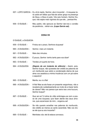 80
657 - LOPO GARCIA - Eu vô-lo repito, Senhor, ela é inocente!... A duquesa te-
rá caído em faltas que hão-de achar graça na presença
de Deus, e Deus é justo. Vós sois homem, Senhor Du-
que; não sejais mais rigoroso do que ele... perdoai-lhe.
658 - O DUQUE - Meu padre, não aprouve ao Senhor dar-nos o condão
da paciência... retirai-vos. (Lopo Garcia sai).
CENA VII
O DUQUE, a DUQUESA
659 - O DUQUE - Findou-se o prazo, Senhora duquesa!
660 - A DUQUESA - Senhor, mais um instante.
661 - O DUQUE - Mais dez minutos.
662 - A DUQUESA - É pouco, Senhor: tenho tanto para vos dizer!
663 - O DUQUE - Tendes um quarto de hora.
664 - A DUQUESA (Depois de um instante de silêncio) - Assim, pois,
Senhor duque, não quisestes dar crédito às palavras de
um moribundo que sobre a condenação eterna de sua
alma vos asselava a minha inocência com um pé sobre
o sepulcro!
665 - O DUQUE - Mentiu: eu vi a fita!
666 - A DUQUESA - A fita! Mas se ela fosse um presente vergonhoso, não a
recataria ele cuidadosamente ao invés de a trazer tanto
às claras? Não vos parece que seria isso uma loucura,
Senhor duque?
667 - O DUQUE - Que sei eu? A alma do vilão embriagou-se com a pos-
se de uma duquesa; quis fazer alarde dos seus amo-
res, quis escarnecer de mim... enganou-se!
668 - A DUQUESA - Se não quereis acreditar nas palavras do moribundo,
dai crédito ao menos ao santo sacerdote. Não vos dis-
se ele que eu era inocente?
669 - O DUQUE - Mentistes vós: ele lá estava convosco.
 