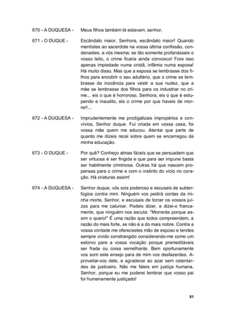 81
670 - A DUQUESA - Meus filhos também lá estavam, senhor.
671 - O DUQUE - Escândalo maior, Senhora, escândalo maior! Quando
mentistes ao sacerdote na vossa última confissão, con-
denastes. a vós mesma; se tão somente profanásseis o
vosso leito, o crime ficaria ainda convosco! Fora isso
apenas impiedade numa cristã, infâmia numa esposa!
Há muito disso. Mas que a esposa se lembrasse dos fi-
lhos para encobrir o seu adultério, que o crime se lem-
brasse da inocência para vestir a sua nudez, que a
mãe se lembrasse dos filhos para os industriar no cri-
me... eis o que é horroroso, Senhora, eis o que é estu-
pendo e inaudito, eis o crime por que haveis de mor-
rer!...
672 - A DUQUESA - Imprudentemente me prodigalizais impropérios e con-
vívios, Senhor duque. Fui criada em vossa casa, foi
vossa mãe quem me educou. Atentai que parte de
quanto me dizeis recai sobre quem se encarregou da
minha educação.
673 - O DUQUE - Por quê? Conheço almas fáceis que se persuadem que
ser virtuosa é ser fingida e que para ser impune basta
ser habilmente criminosa. Outras há que nascem pro-
pensas para o crime e com o instinto do vício no cora-
ção. Há criaturas assim!
674 - A DUQUESA - Senhor duque, vós sois poderoso e escusais de subter-
fúgios contra mim. Ninguém vos pedirá contas da mi-
nha morte, Senhor, e escusais de torcer os vossos juí-
zos para me caluniar. Podeis dizer, e dizei-o franca-
mente, que ninguém nos escuta: "Morrerás porque as-
sim o quero!" É uma razão que todos compreendem, a
razão do mais forte, se não é a do mais nobre. Contra a
vossa vontade me oferecestes mão de esposo e tendes
sempre vivido constrangido considerando-me como um
estorvo para a vossa vocação porque premeditáveis
ser frade ou coisa semelhante. Bem oportunamente
vos sorri este ensejo para de mim vos desfazerdes. A-
proveitai-vos dele, e agradecei ao azar sem ostentar-
des de justiceiro. Não me faleis em justiça humana,
Senhor, porque eu me poderei lembrar que vosso pai
foi humanamente justiçado!
 