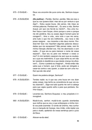 82
675 - O DUQUE - Deus vos encontre tão pura como ele, Senhora duque-
sa.
676 - A DUQUESA (De joelhos) - Perdão, Senhor, perdão. Não era isso o
que eu vos quisera dizer; mas sei eu por ventura o que
digo?... Estou quase louca, não penso, não meço as
minhas palavras. Perdoai-me!... Eu amo a vida, Senhor
duque; por que vos hei-de eu mentir?... Sou uma mu-
lher fraca e sem forças; choro porque a amo e porque
me dói perdê-la. Sou eu acaso algum homem para ter
coragem?... Amo a vida,, amo tudo o que me cerca,
amo tudo o que me era indiferente... sou nova e não
posso resignar... sou inocente e não devo morrer. Per-
doai-me! Que vos importam algumas palavras descui-
dadas que me escaparam? Não pensei nelas, nem foi
minha intenção ofender-vos. Vós me aborreceis e com
razão... O que era eu para merecer o nome de vossa
esposa?... Que sou eu para vos merecer o vosso a-
mor? A mim também casaram-me sem que eu soubes-
se o que era matrimônio. E que culpa tenho eu em não
ter resistido à obediência a que desde criança me afize-
ram?... Como o poderia eu imaginar!... Ainda então não
sabia que o homem, que é forte, pode ser obrigado a
casar-se contra o seu querer, a casar-se com uma mu-
lher que ele não ama!
677 - O DUQUE - Quem me poderia obrigar, Senhora?
678 - A DUQUESA - Tendes razão: eu é que sou uma louca em vos dizer
estas coisas; mas tenho eu consciência do que vos es-
tou dizendo?... Digo-vos tudo quanto me vem à cabeça
para que vejais quanto sofro e para que perdoeis, Se-
nhor duque...
679 - O DUQUE - Levantai-vos, Senhora Duquesa: o meu propósito é ir-
revogável.
680 - A DUQUESA - Mudá-lo-eis, senhor; mudá-lo-eis quando aventardes
que mofina que eu sou e que embaraços a minha mor-
te vos pode acarretar. O conde de Urenha, meu cunha-
do e o marquês de Cazaça, meu irmão, virão reptar-vos
para o duelo, apelando da vossa sentença para o juízo
de Deus.
681 - O DUQUE - Atrever-se-ão eles!.
 