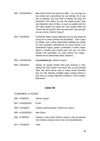 83
682 - A DUQUESA - Meu Deus! Como lhe hei-de eu falar!... Eu vos digo es-
tas coisas sem consciência de vos ofender. Eu é que
sou a medrosa, vós sois forte e valente, de nada vos
arreceais. Com efeito, de que vós podeis temer? Que
vos importam meus irmãos, ou que vos podem eles fa-
zer? Bem podeis vós calcar-me, bem podeis matar-me
e fazer de mim quanto mais vos aprouver; mas que gló-
ria vos virá daí, Senhor duque?
683 - O DUQUE - Confrontai estas vossas palavras com as que ainda há
pouco em a vossa câmara me dissestes!... Com o ges-
to irritado, com o olhar sobranceiro pedistes-me contas
do meu proceder tachando-me de pouca lisura e co-
medimento! Agora, porém, confessais a minha prepo-
tência, e tendes sem dúvida para vós que, se como
homem me injuriastes, eu como senhor me vingo!...
Apesar de vos abaixardes tanto, Senhora...
684 - A DUQUESA (Levantando-se) - Senhor duque!
685 - O DUQUE - Apesar de quanto tendes feito para alcançar a vida,
apesar de tudo quanto me haveis dito ou me possais
dizer não será menos certa a vossa morte. Acreditai
que me não deixarei amolgar pelas vossas preces e
que nem as vossas lágrimas torcerão a minha justiça.
Morrereis!
CENA VIII
OS MESMOS, um PAJEM
686 - O SERVO - Senhor duque!
687 - A DUQUESA - É ele!
688 - O DUQUE - Viestes oportunamente. Findou-se o prazo.
689 - A DUQUESA - Meu Deus!
690 - O SERVO - Perdoai o meu arrojo, Senhor duque e não me tenhais
má vontade, porque uma só vez vos desobedecerei.
691 - O DUQUE - Falai.
 