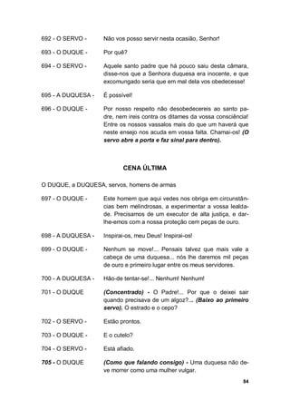 84
692 - O SERVO - Não vos posso servir nesta ocasião, Senhor!
693 - O DUQUE - Por quê?
694 - O SERVO - Aquele santo padre que há pouco saiu desta câmara,
disse-nos que a Senhora duquesa era inocente, e que
excomungado seria que em mal dela vos obedecesse!
695 - A DUQUESA - É possível!
696 - O DUQUE - Por nosso respeito não desobedecereis ao santo pa-
dre, nem ireis contra os ditames da vossa consciência!
Entre os nossos vassalos mais do que um haverá que
neste ensejo nos acuda em vossa falta. Chamai-os! (O
servo abre a porta e faz sinal para dentro).
CENA ÚLTIMA
O DUQUE, a DUQUESA, servos, homens de armas
697 - O DUQUE - Este homem que aqui vedes nos obriga em circunstân-
cias bem melindrosas, a experimentar a vossa lealda-
de. Precisamos de um executor de alta justiça, e dar-
lhe-emos com a nossa proteção cem peças de ouro.
698 - A DUQUESA - Inspirai-os, meu Deus! Inspirai-os!
699 - O DUQUE - Nenhum se move!... Pensais talvez que mais vale a
cabeça de uma duquesa... nós lhe daremos mil peças
de ouro e primeiro lugar entre os meus servidores.
700 - A DUQUESA - Hão-de tentar-se!... Nenhum! Nenhum!
701 - O DUQUE (Concentrado) - O Padre!... Por que o deixei sair
quando precisava de um algoz?... (Baixo ao primeiro
servo). O estrado e o cepo?
702 - O SERVO - Estão prontos.
703 - O DUQUE - E o cutelo?
704 - O SERVO - Está afiado.
705 - O DUQUE (Como que falando consigo) - Uma duquesa não de-
ve morrer como uma mulher vulgar.
 