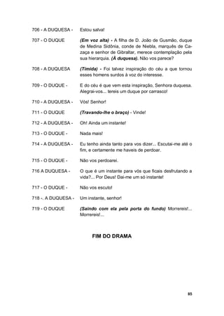 85
706 - A DUQUESA - Estou salva!
707 - O DUQUE (Em voz alta) - A filha de D. João de Gusmão, duque
de Medina Sidônia, conde de Niebla, marquês de Ca-
zaça e senhor de Gibraltar, merece contemplação pela
sua hierarquia. (À duquesa). Não vos parece?
708 - A DUQUESA (Tímida) - Foi talvez inspiração do céu a que tornou
esses homens surdos à voz do interesse.
709 - O DUQUE - E do céu é que vem esta inspiração, Senhora duquesa.
Alegrai-vos... tereis um duque por carrasco!
710 - A DUQUESA - Vós! Senhor!
711 - O DUQUE (Travando-lhe o braço) - Vinde!
712 - A DUQUESA - Oh! Ainda um instante!
713 - O DUQUE - Nada mais!
714 - A DUQUESA - Eu tenho ainda tanto para vos dizer... Escutai-me até o
fim, e certamente me haveis de perdoar.
715 - O DUQUE - Não vos perdoarei.
716 A DUQUESA - O que é um instante para vós que ficais desfrutando a
vida?... Por Deus! Dai-me um só instante!
717 - O DUQUE - Não vos escuto!
718 -. A DUQUESA - Um instante, senhor!
719 - O DUQUE (Saindo com ela pela porta do fundo) Morrereis!...
Morrereis!...
FIM DO DRAMA
 