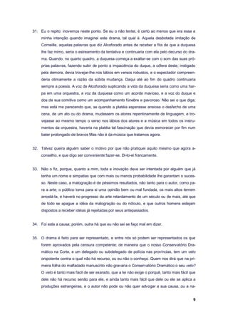 9
31. Eu o repito: inovemos neste ponto. Se eu o não tentei, é certo ao menos que era essa a
minha intenção quando imaginei este drama, tal qual é. Aquela desbotada imitação de
Corneille, aquelas palavras que diz Alcoforado antes de receber a fita de que a duquesa
lhe faz mimo, seria o estreamento da tentativa e continuaria com ela pelo decurso do dra-
ma. Quando, no quarto quadro, a duquesa começa a exaltar-se com o som das suas pró-
prias palavras, fazendo subir de ponto a impaciência do duque, a cólera deste, instigado
pela demora, devia trovejar-lhe nos lábios em versos robustos, e o espectador compreen-
deria otimamente a razão da súbita mudança. Daqui até ao fim do quadro continuaria
sempre a poesia. A voz de Alcoforado suplicando a vida da duquesa seria como uma har-
pa em uma orquestra, a voz da duquesa como um acorde mavioso, e a voz do duque e
dos da sua comitiva como um acompanhamento fúnebre e pavoroso. Não sei o que diga;
mas está me parecendo que, se quando a platéia esperasse ansiosa o desfecho de uma
cena, de um ato ou do drama, mudassem os atores repentinamente de linguagem, e tro-
vejasse ao mesmo tempo o verso nos lábios dos atores e a música em todos os instru-
mentos da orquestra, haveria na platéia tal fascinação que devia esmorecer por fim num
bater prolongado de bravos Mas não é da música que tratamos agora.
32. Talvez queira alguém saber o motivo por que não pratiquei aquilo mesmo que agora a-
conselho, e que digo ser conveniente fazer-se. Di-lo-ei francamente.
33. Não o fiz, porque, quanto a mim, toda a inovação deve ser intentada por alguém que já
tenha um nome e simpatias que com mais ou menos probabilidade lhe garantam o suces-
so. Neste caso, a malogração é de péssimos resultados, não tanto para o autor, como pa-
ra a arte; o público toma para si uma opinião bem ou mal fundada, os mais altos temem
arrostá-la, e haverá no progresso da arte retardamento de um século ou de mais, até que
de todo se apague a idéia da malogração ou do ridículo, e que outros homens estejam
dispostos a receber idéias já rejeitadas por seus antepassados.
34. Foi esta a causa; porém, outra há que eu não sei se faço mal em dizer.
35. O drama é feito para ser representado, e entre nós só podem ser representados os que
forem aprovados pela censura competente; de maneira que o nosso Conservatório Dra-
mático na Corte, e um delegado ou subdelegado de polícia nas províncias, tem um veto
onipotente contra o qual não há recurso, ou eu não o conheço. Quem nos dirá que na pri-
meira folha do malfadado manuscrito não gravaria o Conservatório Dramático o seu veto?
O veto é tanto mais fácil de ser exarado, que a lei não exige o porquê, tanto mais fácil que
dele não há recurso senão para ele, e ainda tanto mais fácil que dele ou ele se aplica a
produções estrangeiras, e o autor não pode ou não quer advogar a sua causa, ou a na-
 