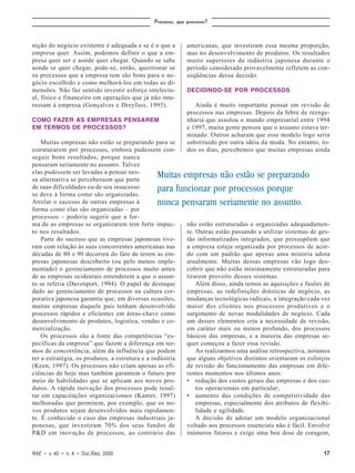 Processo, que processo?



nição do negócio existente é adequada e se é o que a         americanas, que investiram essa mesma proporção,
empresa quer. Assim, podemos definir o que a em-             mas no desenvolvimento de produtos. Os resultados
presa quer ser e aonde quer chegar. Quando se sabe           muito superiores da indústria japonesa durante o
aonde se quer chegar, pode-se, então, questionar se          período considerado provavelmente refletem as con-
os processos que a empresa tem são bons para o ne-           seqüências dessa decisão.
gócio escolhido e como melhorá-los em todas as di-
mensões. Não faz sentido investir esforço intelectu-         DECIDINDO-SE POR PROCESSOS
al, físico e financeiro em operações que já não inte-
ressam à empresa (Gonçalves e Dreyfuss, 1995).                  Ainda é muito importante pensar em revisão de
                                                             processos nas empresas. Depois da febre de reenge-
COMO FAZER AS EMPRESAS PENSAREM                              nharia que assolou o mundo empresarial entre 1994
EM TERMOS DE PROCESSOS?                                      e 1997, muita gente pensou que o assunto estava ter-
                                                             minado. Outros acharam que esse modelo logo seria
    Muitas empresas não estão se preparando para se          substituído por outra idéia da moda. No entanto, to-
estruturarem por processos, embora pudessem con-             dos os dias, percebemos que muitas empresas ainda
seguir bons resultados, porque nunca
pensaram seriamente no assunto. Talvez
elas pudessem ser levadas a pensar nes-
sa alternativa se percebessem que parte
                                                Muitas empresas não estão se preparando
de suas dificuldades ou de seu insucesso        para funcionar por processos porque
se deve à forma como são organizadas.
Atrelar o sucesso de outras empresas à          nunca pensaram seriamente no assunto.
forma como elas são organizadas – por
processos – poderia sugerir que a for-
ma de as empresas se organizarem tem forte impac-            não estão estruturadas e organizadas adequadamen-
to nos resultados.                                           te. Outras estão passando a utilizar sistemas de ges-
    Parte do sucesso que as empresas japonesas tive-         tão informatizados integrados, que pressupõem que
ram com relação às suas concorrentes americanas nas          a empresa esteja organizada por processos de acor-
décadas de 80 e 90 decorreu do fato de terem as em-          do com um padrão que apenas uma minoria adota
presas japonesas descoberto (ou pelo menos imple-            atualmente. Muitas dessas empresas vão logo des-
mentado) o gerenciamento de processos muito antes            cobrir que não estão minimamente estruturadas para
de as empresas ocidentais entenderem a que o assun-          tirarem proveito desses sistemas.
to se referia (Davenport, 1994). O papel de destaque             Além disso, ainda temos as aquisições e fusões de
dado ao gerenciamento de processos na cultura cor-           empresas, as redefinições drásticas de negócio, as
porativa japonesa garantiu que, em diversas ocasiões,        mudanças tecnológicas radicais, a integração cada vez
muitas empresas daquele país tenham desenvolvido             maior dos clientes nos processos produtivos e o
processos rápidos e eficientes em áreas-chave como           surgimento de novas modalidades de negócio. Cada
desenvolvimento de produtos, logística, vendas e co-         um desses elementos cria a necessidade de revisão,
mercialização.                                               em caráter mais ou menos profundo, dos processos
    Os processos são a fonte das competências “es-           básicos das empresas, e a maioria das empresas se-
pecíficas da empresa” que fazem a diferença em ter-          quer começou a fazer essa revisão.
mos de concorrência, além da influência que podem                Ao realizarmos uma análise retrospectiva, notamos
ter a estratégia, os produtos, a estrutura e a indústria     que alguns objetivos distintos orientaram os esforços
(Keen, 1997). Os processos não criam apenas as efi-          de revisão do funcionamento das empresas em dife-
ciências de hoje mas também garantem o futuro por            rentes momentos nos últimos anos:
meio de habilidades que se aplicam aos novos pro-            • redução dos custos gerais das empresas e dos cus-
dutos. A rápida inovação dos processos pode resul-               tos operacionais em particular;
tar em capacitações organizacionais (Kanter, 1997)           • aumento das condições de competitividade das
melhoradas que permitem, por exemplo, que os no-                 empresas, especialmente dos atributos de flexibi-
vos produtos sejam desenvolvidos mais rapidamen-                 lidade e agilidade.
te. É conhecido o caso das empresas industriais ja-              A decisão de adotar um modelo organizacional
ponesas, que investiram 70% dos seus fundos de               voltado aos processos essenciais não é fácil. Envolve
P&D em inovação de processos, ao contrário das               inúmeros fatores e exige uma boa dose de coragem,


RAE • v. 40 • n. 4 • Out./Dez. 2000                                                                            17
 