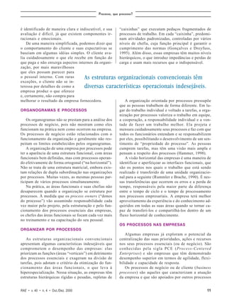 Processo, que processo?



é identificado de maneira clara e indiscutível, e sua       “caixinhas” que executam pedaços fragmentados de
avaliação é difícil, já que existem componentes ir-         processos de trabalho. Em cada “caixinha”, predomi-
racionais e emocionais.                                     nam atividades padronizadas, controladas por vários
    De uma maneira simplificada, podemos dizer que          níveis de chefia, cuja função principal é garantir o
o comportamento do cliente e suas expectativas se           cumprimento das normas (Gonçalves e Dreyfuss,
baseiam em algumas idéias simples. O cliente ava-           1995). Além disso, essas empresas têm muitos níveis
lia cuidadosamente o que ele recebe em função do            hierárquicos, o que introduz impedâncias e perdas de
que paga e não enxerga aspectos internos da organi-         carga e usam mais recursos que o indispensável.
zação, por mais maravilhosos
que eles possam parecer para
o pessoal interno. Com raras          As estruturas organizacionais convencionais têm
exceções, o cliente não se in-
teressa por detalhes de como a        diversas características operacionais indesejáveis.
empresa produz o que oferece
e, certamente, não compra para
melhorar o resultado da empresa fornecedora.                   A organização orientada por processos pressupõe
                                                            que as pessoas trabalhem de forma diferente. Em lu-
ORGANOGRAMAS E PROCESSOS                                    gar do trabalho individual e voltado a tarefas, a orga-
                                                            nização por processos valoriza o trabalho em equipe,
    Os organogramas não se prestam para a análise dos       a cooperação, a responsabilidade individual e a von-
processos de negócio, pois não mostram como eles            tade de fazer um trabalho melhor. Ela projeta e
funcionam na prática nem como ocorrem na empresa.           mensura cuidadosamente seus processos e faz com que
Os processos de negócio estão relacionados com o            todos os funcionários entendam e se responsabilizem
funcionamento da organização e geralmente não res-          por eles, possibilitando o desenvolvimento de um sen-
peitam os limites estabelecidos pelos organogramas.         timento de “propriedade do processo”. As pessoas
    A organização de uma empresa por processos pode         cumprem tarefas, mas têm uma visão mais ampla e
ter a aparência de uma estrutura funcional, com áreas       pensam a respeito dos processos (Hammer, 1998).
funcionais bem definidas, mas com processos operan-            A visão horizontal das empresas é uma maneira de
do efetivamente de forma ortogonal (“na horizontal”).       identificar e aperfeiçoar as interfaces funcionais, que
Não se trata de uma estrutura matricial, embora exis-       são os pontos nos quais o trabalho que está sendo
tam relações de dupla subordinação nas organizações         realizado é transferido de uma unidade organizacio-
por processos. Muitas vezes, as mesmas pessoas par-         nal para a seguinte (Rummler e Brache, 1990). É nes-
ticipam de vários processos simultaneamente.                sas transferências que ocorrem os erros e a perda de
    Na prática, as áreas funcionais e suas chefias não      tempo, responsáveis pela maior parte da diferença
desaparecem quando a organização se estrutura por           entre o tempo de ciclo e o tempo de processamento
processos. À medida que os process owners (“donos           nos processos empresariais. A empresa terá melhor
do processo”) vão assumindo responsabilidade cada           aproveitamento da experiência e do conhecimento ad-
vez maior pelo projeto, pela estruturação e pelo fun-       quiridos em todas as suas áreas quando se tornar ca-
cionamento dos processos essenciais das empresas,           paz de transferi-los e compartilhá-los dentro de um
os chefes das áreas funcionais se focam cada vez mais       fluxo horizontal de conhecimento.
no treinamento e na capacitação do seu pessoal.
                                                            OS PROCESSOS NAS EMPRESAS
ORGANIZAR POR PROCESSOS
                                                                Algumas empresas já exploram o potencial da
   As estruturas organizacionais convencionais              centralização das suas prioridades, ações e recursos
apresentam algumas características indesejáveis que         nos seus processos essenciais (ou de negócio). São
comprometem o desempenho das empresas: elas                 conhecidas pela sigla PCE (Process-Centered
priorizam as funções (áreas “verticais”) em detrimento      Enterprises) e são empresas que têm demonstrado
dos processos essenciais e exageram na divisão de           desempenho superior em termos de agilidade, flexi-
tarefas, pois adotam o critério da otimização do fun-       bilidade e capacidade de resposta.
cionamento das áreas funcionais, o que leva à                   Os processos de negócio ou de cliente (business
hiperespecialização. Nessa situação, as empresas têm        processes) são aqueles que caracterizam a atuação
estruturas hierárquicas rígidas e pesadas, repletas de      da empresa e que são apoiados por outros processos


RAE • v. 40 • n. 4 • Out./Dez. 2000                                                                             11
 