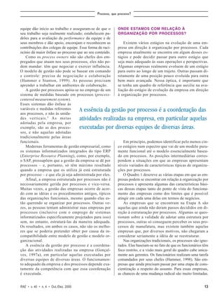 Processo, que processo?



equipe dão início ao trabalho e asseguram-se de que o        ONDE ESTAMOS COM RELAÇÃO À
seu trabalho seja realmente realizado; estabelecem pa-       ORGANIZAÇÃO POR PROCESSOS?
drões para a avaliação da performance da equipe e de
seus membros e dão apoio, encorajam e reconhecem as              Existem vários estágios na evolução de uma em-
contribuições dos colegas de equipe. Essa forma de raci-     presa em direção à organização por processos. Cada
ocínio dá maior ênfase ao processo que ao seu conteúdo.      empresa atualmente se encontra em algum desses es-
    Como os process owners não são chefes dos em-            tágios e pode decidir passar para outro estágio que
pregados que atuam nos seus processos, eles não po-          seja mais adequado às suas operações e perspectivas.
dem mandar: têm que negociar e exercer influência.           Algumas empresas realmente evoluem de um estágio
O modelo de gestão não pode se basear em comando             para outro ao longo de um trajeto. Outras passam di-
e controle: precisa de negociação e colaboração              retamente de uma posição pouco evoluída para outra
(Hammer e Stanton, 1999). As pessoas precisam                bem mais avançada. Nessa óptica, é importante que
aprender a trabalhar em ambientes de colaboração.            se tenha um quadro de referência que auxilie na ava-
    A gestão por processos apóia-se no emprego de um         liação do estágio de evolução da empresa em direção
sistema de medidas baseado em processos (process-            à organização por processos.
centered measurement system).
Esses sistemas dão ênfase às
variáveis e medidas referentes        A essência da gestão por processo é a coordenação das
aos processos, e não às unida-
des verticais. 5 A s m e t a s        atividades realizadas na empresa, em particular aquelas
adotadas pela empresa, por
exemplo, são as dos proces-           executadas por diversas equipes de diversas áreas.
sos, e não aquelas adotadas
tradicionalmente pelas áreas
funcionais.                                                      Em princípio, podemos identificar pelo menos cin-
    Modernas ferramentas de gestão empresarial, como         co estágios num espectro que vai de um modelo pura-
os sistemas informatizados integrados do tipo ERP            mente funcional até o modelo essencialmente basea-
(Enterprise Resource Planning), como, por exemplo,           do em processos. As posições intermediárias corres-
o SAP, pressupõem que a gestão da empresa se dê por          pondem a situações em que as empresas apresentam
processos – e, portanto, só têm máximo resultado             níveis variados de características típicas de organiza-
quando a empresa que os utiliza já está estruturada          ções por processos.
por processo – e que ela já seja administrada por eles.          O Quadro 1 descreve as várias etapas em que as em-
    Afinal, a empresa estruturada por processos não é        presas podem se encontrar em relação à organização por
necessariamente gerida por processos e vice-versa.           processos e apresenta algumas das características bási-
Muitas vezes, a gestão das empresas ocorre de acor-          cas dessas etapas tanto do ponto de vista do funciona-
do com as idéias e os procedimentos antigos, típicos         mento das empresas como dos limites que é possível
das organizações funcionais, mesmo quando elas es-           atingir em cada uma delas em termos de negócios.
tão querendo se organizar por processos. Outras ve-              As empresas que se encontram na Etapa A são
zes, as pessoas tentam administrar suas empresas por         aquelas que ainda não deram passos decididos em di-
processos (inclusive com o emprego de sistemas               reção à estruturação por processos. Algumas se ques-
informatizados especificamente projetados para isso)         tionam sobre a validade de adotar uma estrutura por
sem, no entanto, estruturá-las da maneira adequada.          processos, outras só conseguem perceber os seus pro-
Os resultados, em ambos os casos, não são os melho-          cessos de manufatura, mas existem também aquelas
res que se poderia pretender obter por causa da in-          empresas que, por diversos motivos, não chegaram a
compatibilidade entre modelo de gestão e modelo or-          considerar seriamente a idéia de se reestruturar.
ganizacional.                                                    Nas organizações tradicionais, os processos são igno-
    A essência da gestão por processo é a coordena-          rados. Elas baseiam-se no fato de que os funcionários têm
ção das atividades realizadas na empresa (Gonçal-            foco restrito, e a visão mais geral do quadro cabe unica-
ves, 1997a), em particular aquelas executadas por            mente aos gerentes. Os funcionários realizam uma tarefa
diversas equipes de diversas áreas. O funcionamen-           comandados por seus chefes (Hammer, 1998). São em-
to adequado da empresa e dos processos depende exa-          presas que ainda precisam passar por uma etapa de cons-
tamente da competência com que essa coordenação              cientização a respeito do assunto. Para essas empresas,
é executada.                                                 as chances de uma mudança radical são muito limitadas.


RAE • v. 40 • n. 4 • Out./Dez. 2000                                                                                13
 