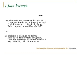 I-Juca Pirama VIII “ Tu choraste em presença da morte?  Na presença de estranhos choraste?  Não descende o cobarde do forte;  Pois choraste, meu filho não és!” [...] Sê maldito, e sozinho na terra;  Pois que a tanta vileza chegaste,  Que em presença da morte choraste,  Tu, cobarde, meu filho não és."  http://www.bibvirt.futuro.usp.br/content/view/full/1818  (Fragmento) 