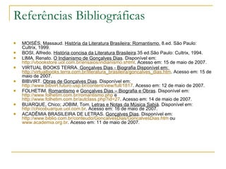 Referências Bibliográficas MOISÉS, Massaud.  História da Literatura Brasileira: Romantismo.  8.ed. São Paulo: Cultrix, 1999. BOSI, Alfredo.  História concisa da Literatura Brasileira .35 ed.São Paulo: Cultrix, 1994. LIMA, Renato.  O Indianismo de Gonçalves Dias . Disponível em:  http://vbookstore.uol.com.br/ensaios/indianismo.shtml . Acesso em: 15 de maio de 2007. VIRTUAL BOOKS TERRA.  Gonçalves Dias - Biografia Disponível em:  http://virtualbooks.terra.com.br/literatura_brasileira/goncalves_dias.htm . Acesso em: 15 de maio de 2007. BIBVIRT.  Obras de Gonçalves Dias . Disponível em:  http://www.bibvirt.futuro.usp.br/content/view/full/1817 . Acesso em: 12 de maio de 2007. FOLHETIM.  Romantismo  e  Gonçalves Dias – Biografia e Obras . Disponível em:  http://www.folhetim.com.br/romantismo . php  e  http://www.folhetim.com.br/autclass.php?id=27 . Acesso em: 14 de maio de 2007. BUARQUE, Chico; JOBIM, Tom.  Letras e Notas da Música Sabiá . Disponível em:  http://chicobuarque.uol.com.br . Acesso em: 16 de maio de 2007. ACADÊMIA BRASILEIRA DE LETRAS.  Gonçalves Dias . Disponível em:  http://www.biblio.com.br/conteudo/GoncalvesDias/GoncalvesDias.htm  ou  www.academia.org.br . Acesso em: 11 de maio de 2007. 
