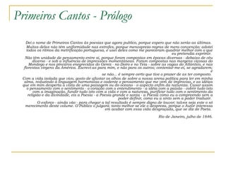 Primeiros Cantos - Prólogo Dei o nome de Primeiros Cantos às poesias que agora publico, porque espero que não serão as últimas.  Muitas delas não têm uniformidade nas estrofes, porque menosprezo regras de mera convenção; adotei todos os ritmos da metrificação portuguesa, e usei deles como me pareceram quadrar melhor com o que eu pretendia exprimir.  Não têm unidade de pensamento entre si, porque foram compostas em épocas diversas - debaixo de céu diverso - e sob a influência de impressões momentâneas. Foram compostas nas margens viçosas do Mondego e nos píncaros enegrecidos do Gerez - no Doiro e no Teia - sobre as vagas do Atlântico, e nas florestas virgens da América. Escrevi-as para mim, e não para os outros; contentar-me-ei, se agradarem; e se não... é sempre certo que tive o prazer de as ter composto.  Com a vida isolada que vivo, gosto de afastar os olhos de sobre a nossa arena política para ler em minha alma, reduzindo à linguagem harmoniosa e cadente o pensamento que me vem de improviso, e as idéias que em mim desperta a vista de uma paisagem ou do oceano - o aspecto enfim da natureza. Casar assim o pensamento com o sentimento - o coração com o entendimento - a idéia com a paixão - cobrir tudo isto com a imaginação, fundir tudo isto com a vida e com a natureza, purificar tudo com o sentimento da religião e da divindade, eis a Poesia - a Poesia grande e santa - a Poesia como eu a compreendo sem a poder definir, como eu a sinto sem a poder traduzir.  O esforço - ainda vão - para chegar a tal resultado é sempre digno de louvor; talvez seja este o só merecimento deste volume. O Público o julgará; tanto melhor se ele o despreza, porque o Autor interessa em acabar com essa vida desgraçada, que se diz de Poeta.  Rio de Janeiro, julho de 1846. 