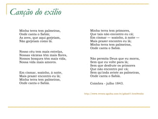 Canção do exílio Minha terra tem palmeiras, Onde canta o Sabiá; As aves, que aqui gorjeiam, Não gorjeiam como lá. Nosso céu tem mais estrelas, Nossas várzeas têm mais flores, Nossos bosques têm mais vida, Nossa vida mais amores. Em cismar, sozinho, à noite, Mais prazer encontro eu lá; Minha terra tem palmeiras, Onde canta o Sabiá. Minha terra tem primores, Que tais não encontro eu cá; Em cismar — sozinho, à noite — Mais prazer encontro eu lá; Minha terra tem palmeiras, Onde canta o Sabiá. Não permita Deus que eu morra, Sem que eu volte para lá; Sem que desfrute os primores Que não encontro por cá; Sem qu'inda aviste as palmeiras, Onde canta o Sabiá.    Coimbra - julho 1843. http://www.revista.agulha.nom.br/gdias01.html #exilio 