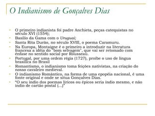 O Indianismo de Gonçalves Dias O primeiro indianista foi padre Anchieta, peças catequistas no século XVI (1554); Basílio da Gama com o  Uruguai; Santa Rita Durão, no século XVIII, o poema Caramuru. Na Europa, Montaigne é o primeiro a introduzir na literatura francesa a idéia do "bom selvagem", que vai ser retomado com ênfase no sentido social por Rousseau. Portugal, por uma ordem régia (1727), proíbe o uso de língua brasílica no Brasil Romantismo, o indianismo toma feições nativistas, na criação do nosso cavaleiro medieval.  O indianismo Romântico, na forma de uma epopéia nacional, é uma fonte original e onde se situa Gonçalves Dias. “ O seu índio dos poemas líricos ou épicos seria índio mesmo, e não índio de cartão postal (...)” 